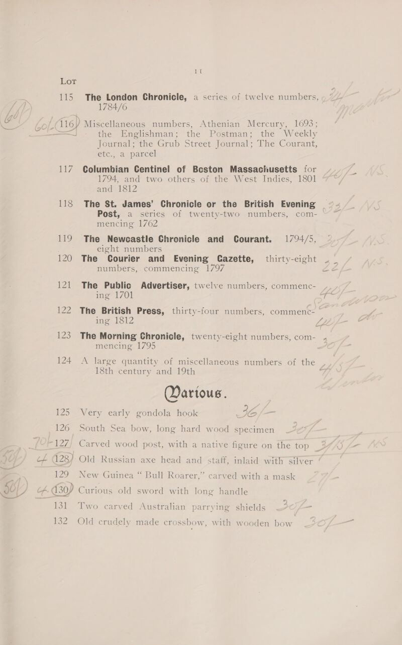 115. The London Chronicle, a series of twelve numbers, 1784/6 116) Miscellaneous numbers, Athenian Mercury, 1693; Joumat ane Grub Street, jourmmal: lire Courant, etc, aopancel 117 Columbian Centinel of Bcston Massachusetts for 1794, and two others of the West Indies, 1801 amd 1312 118 The St. James’ Chronicle or the British Evening Post, a series of twenty-two numbers, com- mencing 1762 119. The Newcastle Chronicle and Courant. 1794/5, 2 eight numbers 121 The Public Advertiser, twelve numbers, commenc- ing 1812 LZ mencing 1795 124 A large quantity of miscellaneous numbers of the 18th century and 19th ; Martous. P25 Very early condola hook = IG 126 South Sea bow, long hard wood specimen - 127) Carved wood post, with a native figure on the top 129 New Guinea “ Bull Roarer,” carved with a mask 131 Two carved Australian parrying shields 132 Old crudely made crossbow, with wooden bow