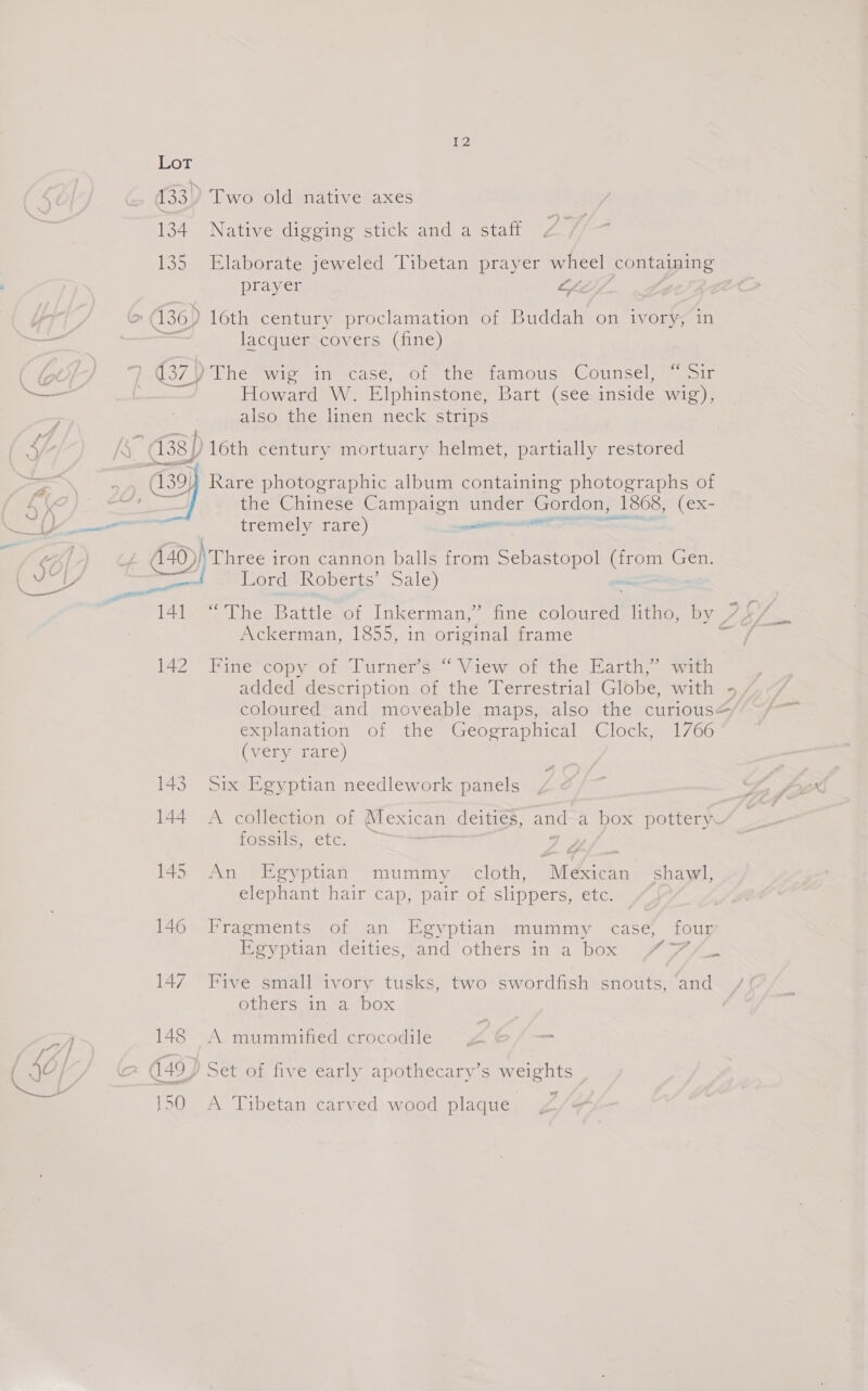 {2 134 135 2 ee, ‘aha Native digging stick and a staff Elaborate jeweled Tibetan prayer wheel containing prayer Lh lacquer covers (fine) Howard W. Elphinstone, Bart (see inside wig), also the linen neck strips A40)| — 14] 142  me Chinese Se under Gordon, _ 1868, (ex- tremely rare) een ‘Three iron cannon balls from Sebastopol (from Gen. Lord Roberts’ Sale) = Ackerman, 1855, in original frame Pine’ copy ot urner Ss View ot the Earth wim coloured fa moveable maps, also the curious explanation of the Geographical Clock, 1766 (very rare) Six Egyptian needlework panels A collection of Mexican deities, and a box pottery. LOSSiIS,” etc. An Egyptian mummy cloth, As shawl, elephant hair cap, pair of slippers, etc. Fragments of an Egyptian mummy case, four f= &gt; Dev oiian ceitres Sand Others in a ebox Jr oe Five small ivory tusks, two swordfish snouts, ‘and ethers in “4 “box A mummified crocodile A Tibetan carved wood plaque