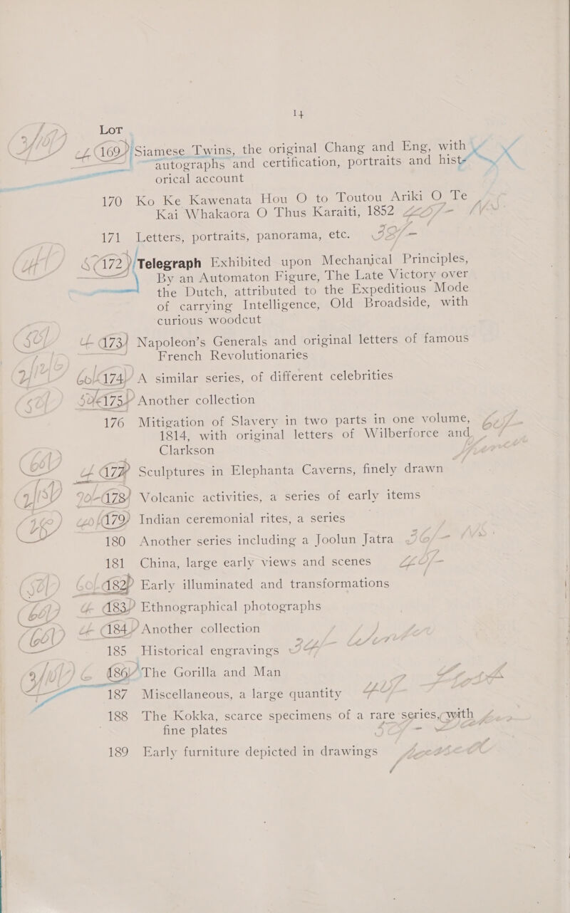 a autographs and certification, portraits and hist orical account monte Kai Whakadra O Thus Karaiti, 1852 2a - i Pan WI, “)’ —_ 171 Letters, portraits, panorama, etc. 47172.) Telegraph Exhibited upon Mechanical Principles, = weet By an Automaton Figure, The Late Victory over  the Dutch, attributed to the Expeditious Mode of carrying Intelligence, Old Broadside, with curious woodcut 187 Miscellaneous, a large quantity 7 fine plates | ah; 189 Early furniture depicted in drawings ™~ Se l U- 73 } Napoleon’s Generals and original letters of famous eas French Revolutionaries H Gol 174, “A similar series, of different celebrities soi Another collection 76 Mitigation of Slavery in two parts in one volume, / 1814, with original letters of Wilberforce and, — | Clarkson —— CLG: Sculptures in Elephanta Caverns, finely drawn 4 &gt; ¢ ) of 73) Volcanic activities, a series of early items 4e) «&amp; a7 Indian ceremonial rites, a series | _ 180 Another series including a Joolun Jatra 181 China, large early views and scenes tL Of - s / 8p Early illuminated and transformations Wf | 83P Ethnographical photographs TIP) &amp; 184 Another collection iy 185 Historical engravings IG 9 | (~~ «8 ‘The Gorilla and Man ‘ a4 i _ \f \ 