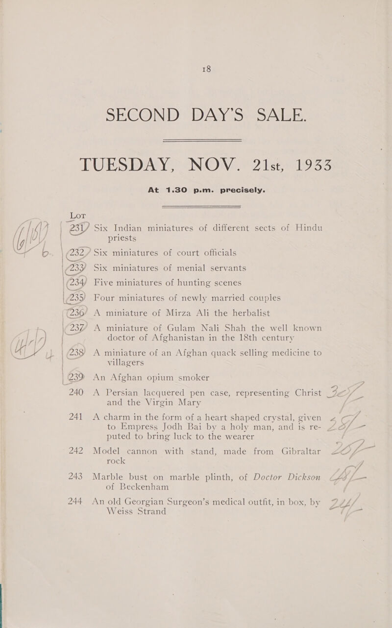 SECOND DAY'S SALE. TUESDAY, NOV. 21st, 1933 At 1.30 p.m. precisely. Lor 231) Six Indian miniatures of ditterentsects, oralunda a priests ) (432 ? Six miniatures of court officials | 233) Six miniatures of menial servants (234) Five miniatures of hunting scenes \ 235) Four miniatures of newly married couples ((236/ A miniature of Mirza Ali the herbalist | 2347 A miniature of Gulam Nali Shah the well known - doctor of Afghanistan in the 18th century | (238 A miniature of an Afghan quack selling medicine to villagers | 239 An Afghan opium smoker Zu A hetsiany lacquered pen case, representino aitisé and the Virgin Mary 241 &lt;A charm in the form of a heart shaped.crystal, given 2 to Empress Jodh Bai by a holy man, and is re- puted to bring luck to the wearer FOC 243 Marble bust on marble plinth, of Doctor Dickson “Lg of Beckenham 244 An old Georgian Surgeon’s medical outfit, in box, by Weiss Strand