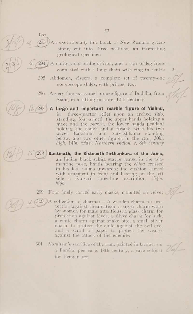 Lot stonex cut ginto threcmscectiote. eile titeresting geological specimen connected with a long chain with ring in centre stereoscope slides, with printed text Siam, in a sitting posture, 12th century 297 A large and important marble figure of Vishnu, standing, four-armed, the upper hands holding a mace and the chakra, the lower hands pendant holding the couch and a rosary, with his two wives Lakshimi and Satvasbhama_ standing below, and two other figures in the rear, 30m. high, 14in. wide; Northern Indian, c. 8th century (298 | ' Santinath, the Sixteenth Tirthankara of the Jains, ea an Indian black schist statue seated in the ada- mantine pose, hands bearing the china crossed in his lap, palms ‘upwards; the cushion carved with ornament in front and bearing on the left side a Sanscrit three-line inscription, 154i. high 299° Four finely carved early masks, mounted on velvet { 300 A collection of charms:— A wooden charm for pro- et tection against rheumatism, a silver charm worn by women for male attentions, a glass charm for protection against fever, a silver charm for luck, a white charm against snake bite, a small silver charm to protect the child against the evil eye, and!a scroll ‘of ‘paper “to protect thé’ wearer against the attack of the-enemies 301 Abraham’s sacrifice of the ram, ‘painted in lacquer on a Persian pen case, eth century, a rare subject for Persian art