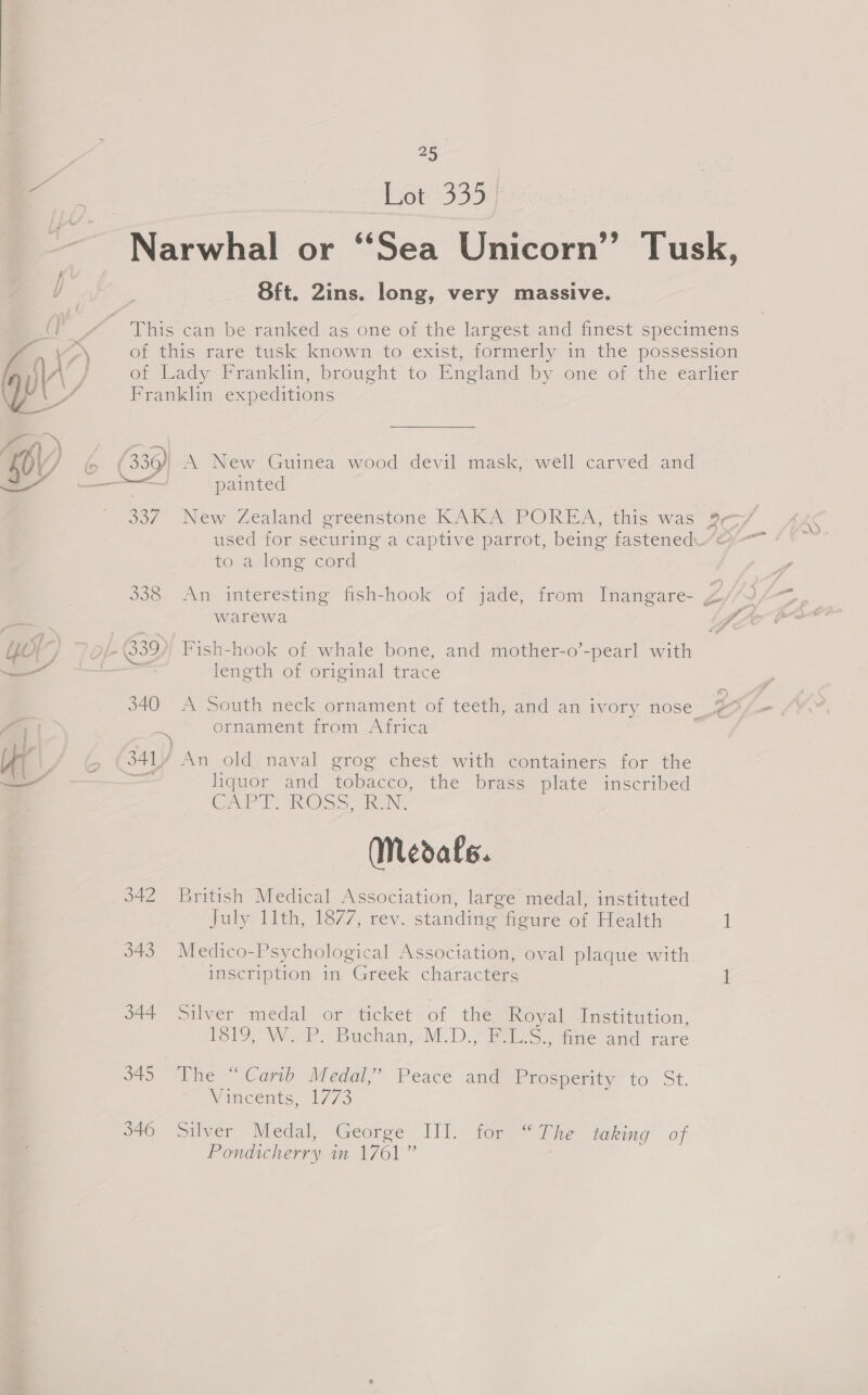 2) - er+335 Narwhal or “Sea Unicorn” Tusk, Sft. 2ins. long, very massive. This can be ranked as one of the largest and finest specimens of this rare tusk known to exist, formerly in the possession ot Lady Franklin, brought to England by one of the ‘earlier Franklin expeditions 17; + . . &gt;» (3364 A New Guinea wood devil mask, well carved: and i painted 337 New Zealand greenstone KAKA POREA, this was 9—/ used for securing a captive parrot, being fastened.“&amp; to a long cord  338 An interesting fish-hook of jade, from Inangare- ss warewa 4 Yor / O/- 389), Fish-hook of whale bone, and mother-o’-pearl with ae” o length of original trace 340 A South neck ornament of teeth, and an ivory nose | be je = ornament from Africa | Yi / 6 341 An old naval grog chest with containers for the — | liquor and tobacco, the brass plate inscribed CAPT. KROSS, haN, (Medals. 342 British Medical Association, large medal, instituted July 11th, 1877, rev. standing figure of Health 1 343 Medico-Psychological Association, oval plaque with inscription in Greek characters 1 s44 silver medal or’ ticket of thes Royal Institution, 1819, W. P. Buchan, M.D., F.L.S., fine and rare 340) Phe “Cano Meal,” Peace and Prosperity to St. Vincents, 1773 : 346 Silver Medal, George III. for “The taking of Pondicherry in 1761”