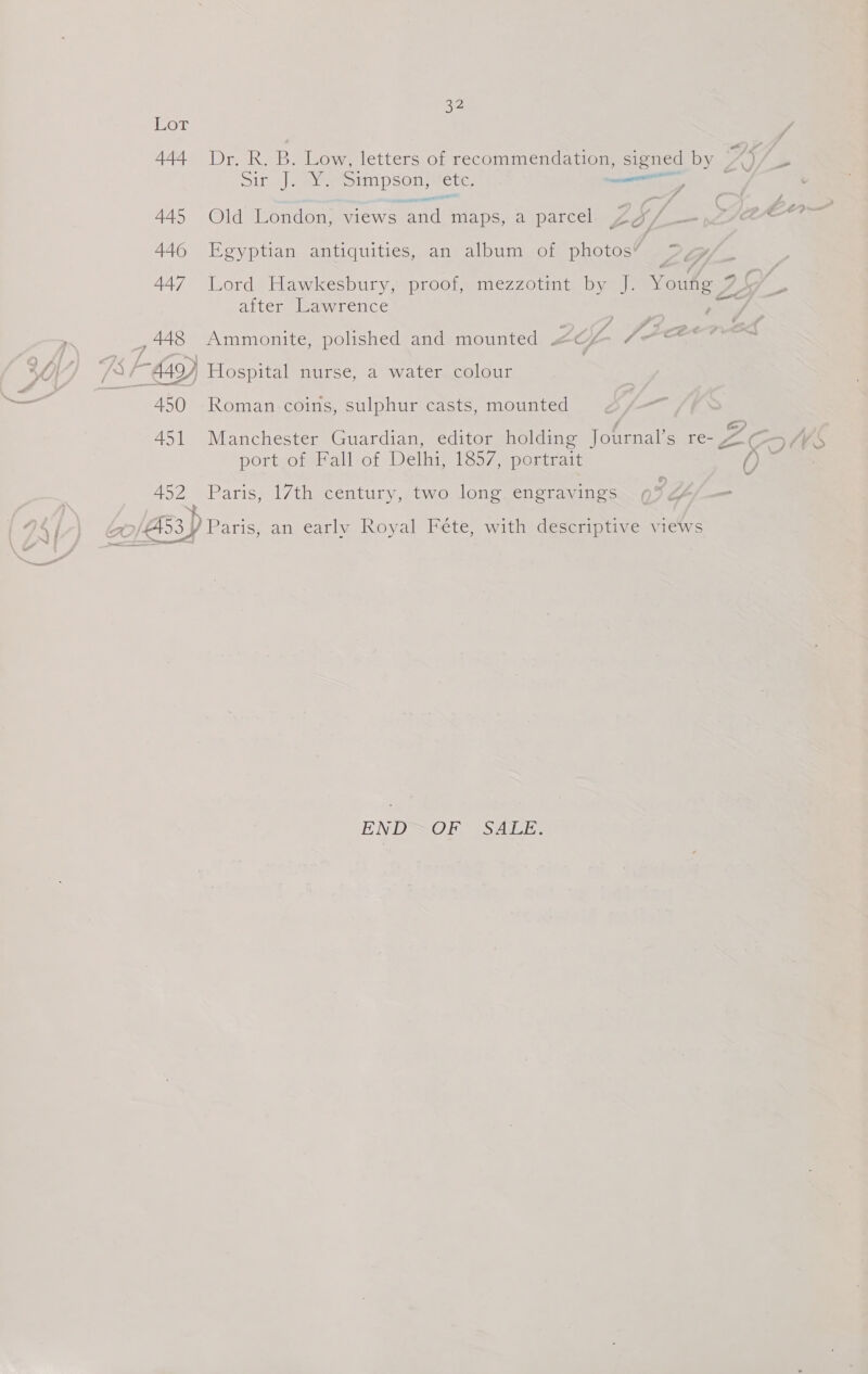 Lot 444 Dr. R. B. Low, letters of recommendation, signed by ae oir J) aye IND ete. ee 445 Old London, views ‘and maps, a parcel a. 446 Egyptian antiquities, an album of photos’ = 447 Lord Hawkesbury, proof, mezzotint by J. Youre Z after Lawrence , 448 Ammonite, polished and mounted Zo Jace SO AF EyY Hospital nurse, a water colour aml 450 Roman coins, sulphur casts, mounted 451 Manchester Guardian, editor holding Journal’s re- port of Fall of Delhi, 1857, portrait | ; 452 Paris, 17th century, two long. engravings 3 a4 | | 70/Ad3y / Paris, an early Royal Féte, with descriptive views ENDSOF SALE: