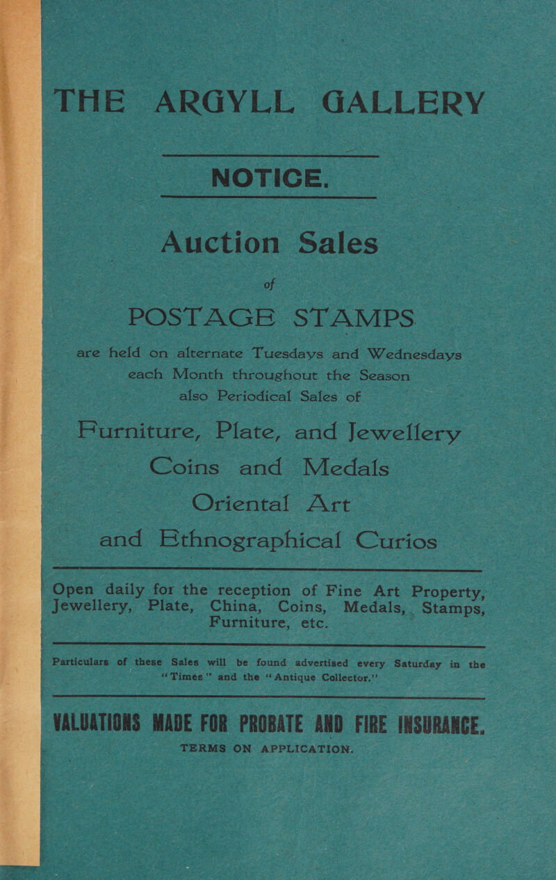 THE ARGYLL GALLERY NOTICE. _  - Auction Sales POSTAGE STAMPS are held on alternate Tuesdays and Wednesdays each Month throughout the Season also Periodical Sales of ) _ Burniture, Plate, and Jewellery Coins and Medals. oe “Onemal Art” and Ethnographical Curios  ' Open ‘daily for the reception of Fine Art Property, Jewellery, Plate, China, Coins, Medals, Sans | Furniture, etc.  » Particulars. of these Sales will be found advertised every Saturday in the | Zz “Times”’ and the “Antique Collector.”  VALUATIONS MADE FOR PROBATE AND FIRE INSURANCE. TERMS ON APPLICATION. 