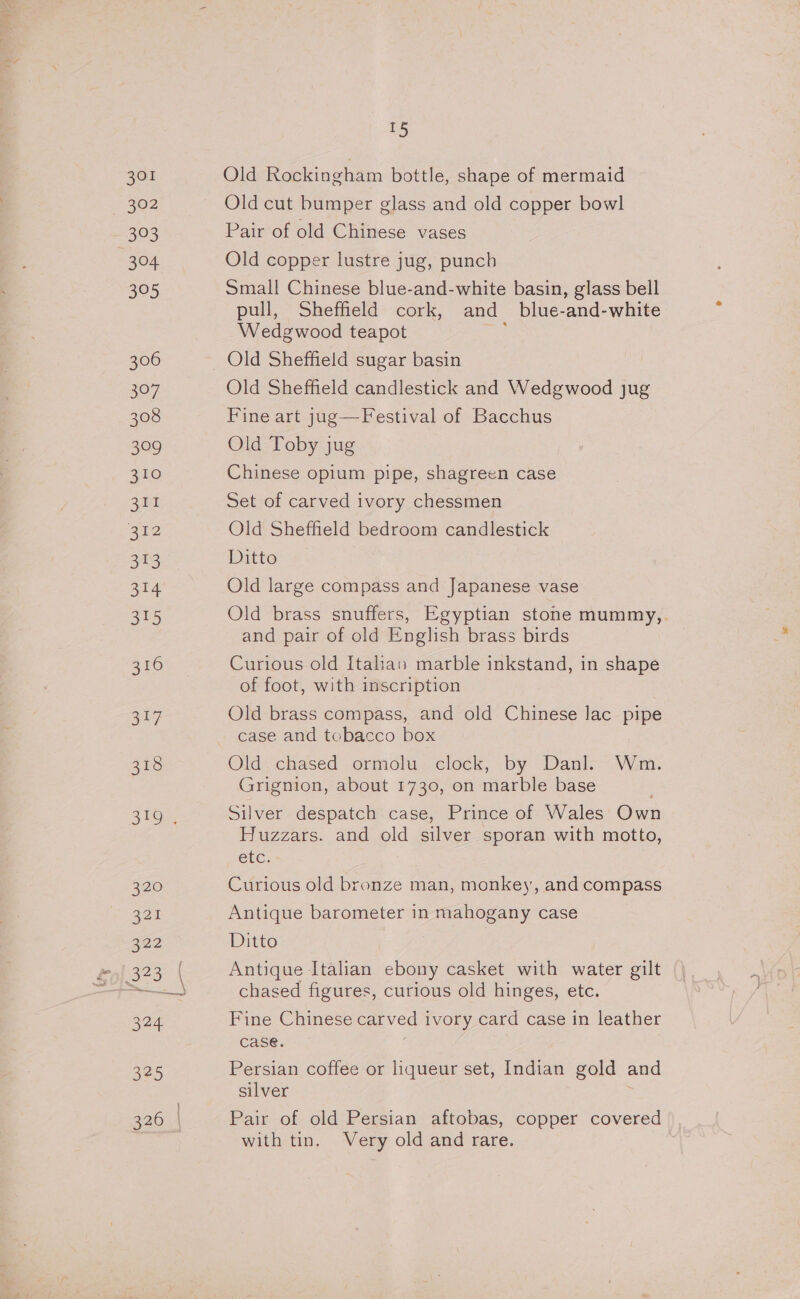 301 302 393 oF 52) 306 307 308 399 310 311 312 ot 3t4 OES) 316 347 318 STO _ Old Rockingham bottle, shape of mermaid Old cut bumper glass and old copper bowl Pair of old Chinese vases Old copper lustre jug, punch Small Chinese blue-and-white basin, glass bell pull, Sheffield cork, and _ blue-and-white Wedgwood teapot Old Sheffield candlestick and Wedgwood jug Fine art jug—Festival of Bacchus Old Toby jug Chinese opium pipe, shagreen case Set of carved ivory chessmen Old Sheffield bedroom candlestick Ditto Old large compass and Japanese vase Old brass snuffers, Egyptian stone mummy,. and pair of old English brass birds Curious old Italian marble inkstand, in shape of foot, with inscription Old brass compass, and old Chinese lac pipe case and tobacco box Old chased ormolu clock, by Danl. Wm. Grignion, about 1730, on marble base Silver despatch case, Prince of Wales Own Huzzars. and old silver sporan with motto, etc: Curious old bronze man, monkey, and compass Antique barometer in mahogany case Ditto . Antique Italian ebony casket with water gilt chased figures, curious old hinges, etc. Fine Chinese carved ivory card case in leather case. Persian coffee or liqueur set, Indian gold and silver Pair of old Persian aftobas, copper covered with tin. Very old and rare.