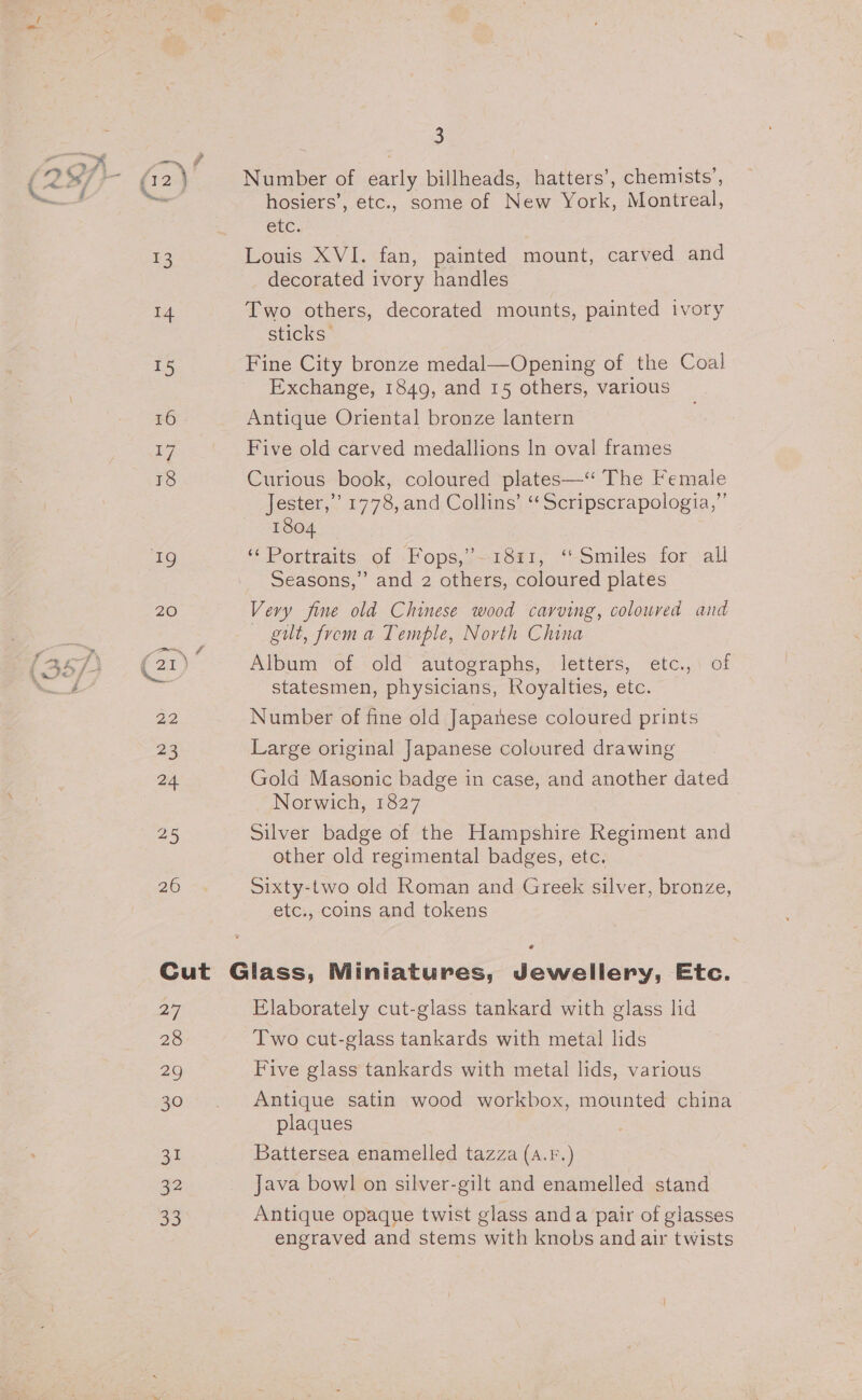 &gt; 16 17 18 aS 26 3 Number of early billheads, hatters’, chemists’, hosiers’, etc., some of New York, Montreal, CEC. Louis XVI. fan, painted mount, carved and decorated ivory handles Two others, decorated mounts, painted ivory sticks | Fine City bronze medal—Opening of the Coal Exchange, 1849, and 15 others, various Antique Oriental bronze lantern Five old carved medallions In oval frames Curious book, coloured plates—“ The Female Jester,” 1778, and Collins’ ‘‘Scripscrapologia,”’ 1804 ‘‘ Portraits of -Fops,7—1881, “Smiles for ‘all Seasons,” and 2 others, coloured plates Very fine old Chinese wood carving, coloured and gut, from a Temple, North China Album of old autographs, letters, etc., of statesmen, physicians, Royalties, etc. Number of fine old Japanese coloured prints Large original Japanese coloured drawing Gold Masonic badge in case, and another dated Norwich, 1827 Silver badge of the Hampshire Regiment and other old regimental badges, etc. Sixty-two old Roman and Greek silver, bronze, etc., coins and tokens 27 28 29 30 31 2 ao Elaborately cut-glass tankard with glass lid Two cut-glass tankards with metal lids Five glass tankards with metal lids, various Antique satin wood workbox, mounted china plaques Battersea enamelled tazza (a.F.) Java bowl on silver-gilt and enamelled stand Antique opaque twist glass anda pair of glasses engraved and stems with knobs and air twists