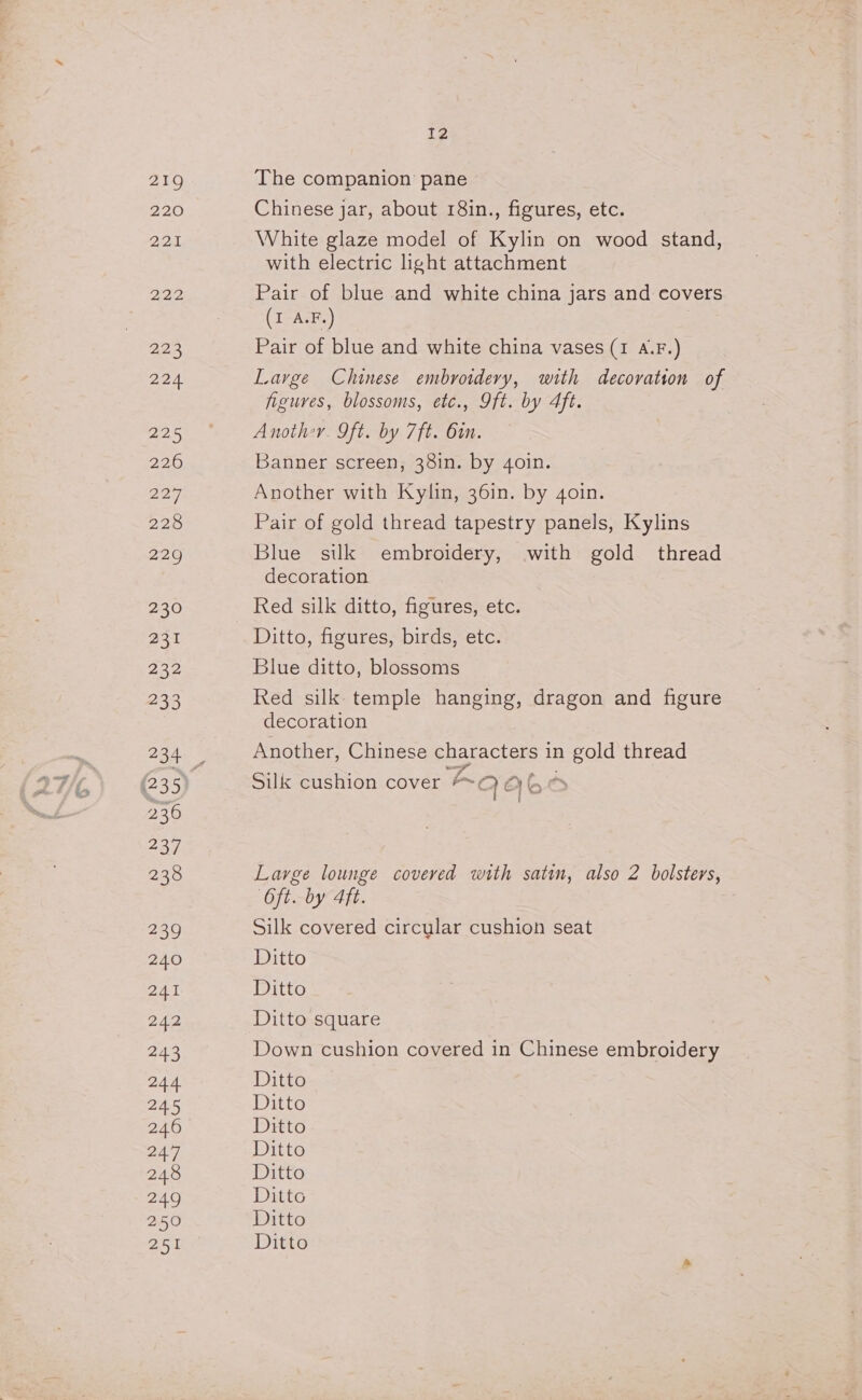219 220 221 222 223 224 225 226 227 22 229 230 231 Xe 239 236 237 238 240 241 242 24.3 aa st) 246 247 248 eae 250 251 I2 The companion pane Chinese jar, about 18in., figures, etc. White glaze model of Kylin on wood stand, with electric light attachment Pair of blue and white china jars and covers (I A.F.) Pair of blue and white china vases (1 A.F.) Large Chinese embroidery, with decoration of figures, blossoms, etc., Oft. by 4ft. Anoth-v. 9ft. by 7ft. 610. Banner screen, 38in. by 4oin. Another with Kylin, 36in. by goin. Pair of gold thread tapestry panels, Kylins Blue silk embroidery, with gold thread decoration Red silk ditto, figures, etc. Blue ditto, blossoms Red silk temple hanging, dragon and figure decoration Another, Chinese peatachete in n gold thread Silk cushion cover Qe Large lounge covered with satin, also 2 bolsters, ‘Oft. by 4ft. Silk covered circular cushion seat Ditto Ditto Ditto square Down cushion covered in Chinese embroidery Ditto Ditto Ditto Ditto Ditto Ditto Ditto