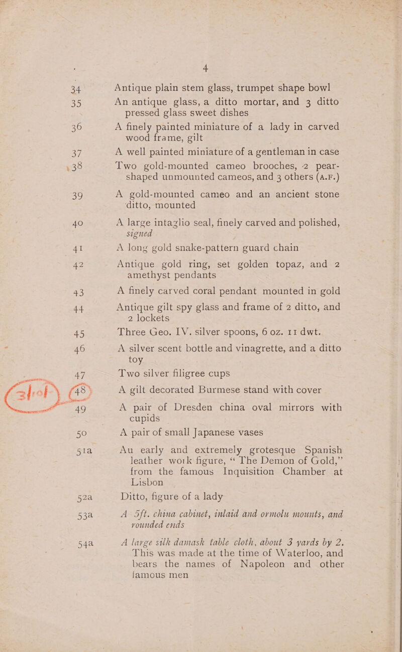 34 Antique plain stem glass, trumpet shape bowl 35 An antique glass, a ditto mortar, and 3 ditto pressed glass sweet dishes 36 A finely painted miniature of a lady in carved wood frame, gilt | 37 A well painted miniature of a gentleman in case , 38 Two gold-mounted cameo brooches, 2 pear- shaped unmounted cameos, and 3 others (4.F.) 39 A gold-mounted cameo and an ancient stone ‘ditto, mounted 40 A large intaglio seal, finely carved and polished, signed Al A long gold snake-pattern guard chain 42 Antique gold ring, set golden topaz, and 2 amethyst pendants 43 A finely carved coral pendant mounted in gold 4.4 Antique gilt spy glass and frame of 2 ditto, and 2 lockets 45 Three Geo. IV. silver spoons, 6 oz. 11 dwt. 46 A silver scent bottle and vinagrette, and a ditto toy wae 47 Two silver filigree cups aleb) (a8) A gilt decorated Burmese stand with cover Ra gah Ses A pair of Dresden china oval mirrors with | cupids 50 A pair of small Japanese vases ola Au early and extremely grotesque Spanish leather work figure, ‘‘ The Demon of Gold,” from the famous Inquisition Chamber at Lisbon 52a Ditto, figure of a lady 53a A Oft. china cabinet, inlaid and ormolu mounts, and vounded ends 54a A large silk damask table cloth, about 3 yards by 2. This was made at the time of Waterloo, and bears the names of Napoleon and_ other famous men