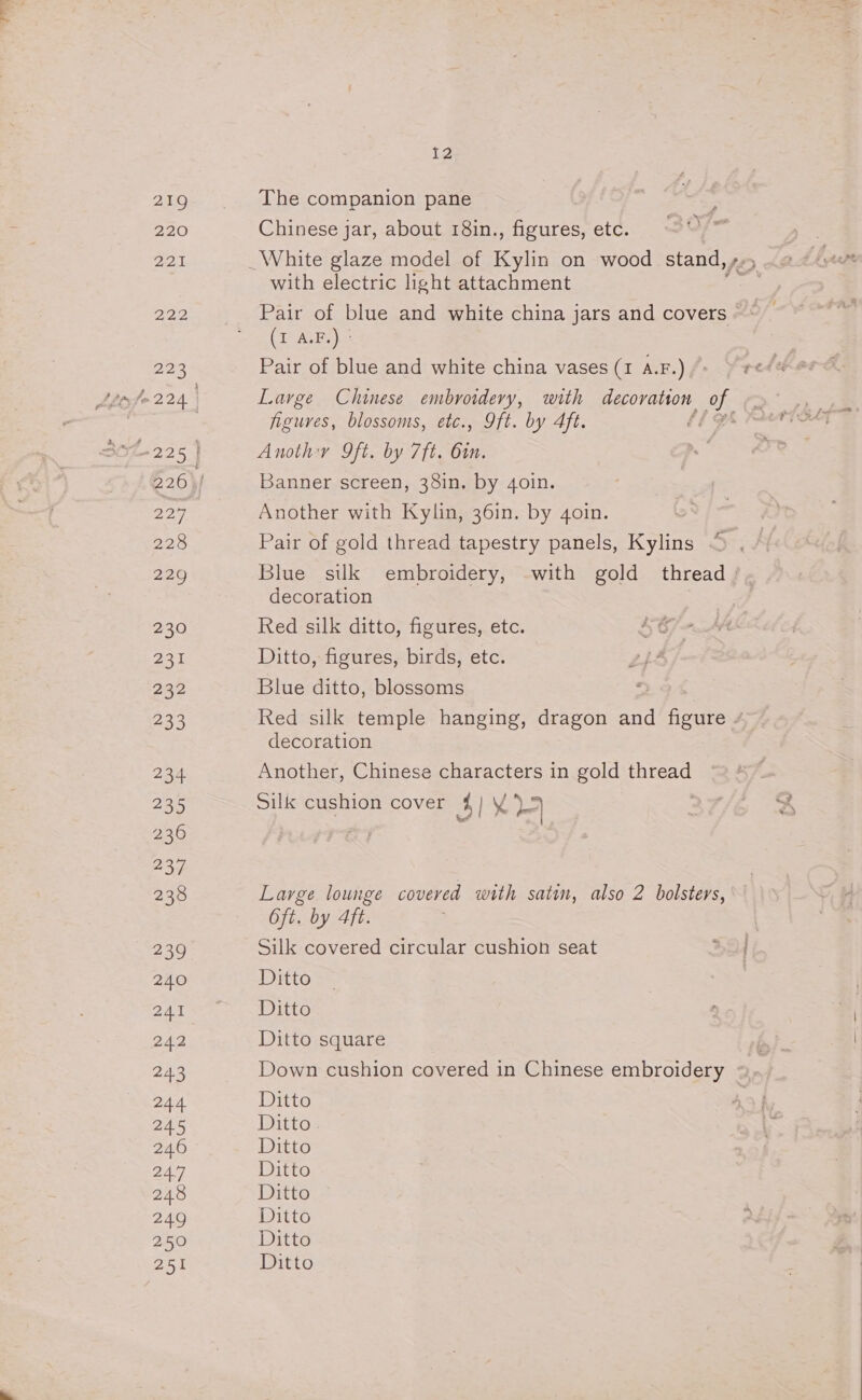 219 The companion pane 5 220 Chinese jar, about 18in., figures, etc. 221 _White glaze model of Kylin on wood stand, ,-» with electric light attachment 222 -~«S-~@Pair of blue and white china jars and covers © * eae ees 3) 223 Pair of blue and white china vases (1 A.F.) tr fo 224. Large Chinese embroidery, with decoration. OE ; figures, blossoms, etc., Oft. by Aft. 1g Sie 2.2.5 } Anothy 9ft. by 7ft. 6in. 226} Banner screen, 38in. by 4oin. 227 Another with Kylin, 36in. by 4oin. 228 Pair of gold thread tapestry panels, Kylins 229 Blue sik embroidery, with gold thread | decoration 230 Red silk ditto, figures, etc. SGj- 231 Ditto, figures, birds, etc. LiF 2n2 Blue ditto, blossoms 223 Red silk temple hanging, dragon and foe 4 decoration 2a4 Another, Chinese characters in gold thread 235 Sills cushion cover 3 1%? 2 236 234 238 Large lounge covered with satin, also 2 bolsters, Oft. by 4ft. 239 Silk covered circular cushion seat 240 Ditto PY Ne i cue ris 2 V5 3) 242 Ditto square 24.3 Down cushion covered in Chinese embroidery », 244 Ditto 245 Ditto 246 Ditto 24.7 Ditto 248 Ditto 249 Ditto 250 Ditto 251 Ditto