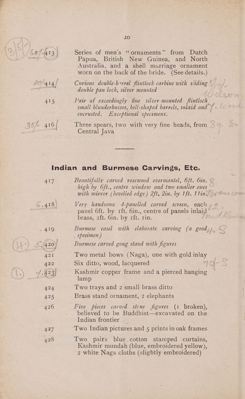 wre At 3) a2 416 20 Series of men’s “ornaments” from Dutch Papua, British New Guinea, and North Australia, and a shell marriage ornament worn on the back of the bride. (See details.) Curious double-brvvel flintlock carbine with sliding | double pan lock, silver mounted | Paw of exceedingly fine silver-mounted- fiintlock encrusted. Exceptional specomens. Central Java 407 ea 428 Beauitfully carved vosewood overmantel, 6ft. 61n. high by Oft., centre window and two smaller ones — with mirror (bevelled edge) 2ft, 2in. by 1ft. 11in. panel 6ft. by rft. 6in:, centre of panels pa brass, 2ft. 6in. by rft. rin. , speermen ) Burmese carved gong stand with figures Two metal bows (Naga), one with gold inlay Six ditto, wood, lacquered Kashmir copper frame and a pierced hanging lamp Two trays and 2 small brass ditto Brass stand ornament, 2 elephants Five preces carved stcne figuves (1 broken), believed to be Buddhist—excavated on the Indian frontier Two Indian pictures and 5 printsin oak frames Two pairs blue cotton stamped curtains, Kashmir mundah (blue, embroidered yellow), 2 white Naga cloths (slightly embroidered)