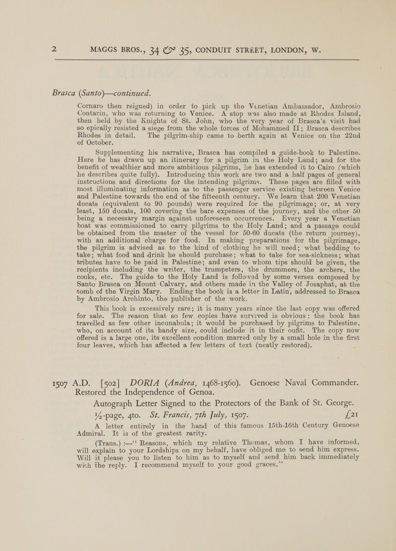 Brasca (Santo)—continued. Cornaro then reigned) in order to pick up the Venetian Ambassador, Ambrosio Contarin, who was returning to Venice. A stop was also made at Rhodes Isiand, then held by the Knights of St. John, who the very year of Brasca’s visit had so epically resisted a siege from the whole forces of Mohammed II; Brasca describes sae detail. The pilgrim-ship came to berth again at Venice on the 22nd of October. Supplementing his narrative, Brasca has compiled a guide-book to Palestine. Here he has drawn up an itinerary for a pilgrim in the Holy Land; and for the benefit of wealthier and more ambitious pilgrims, he has extended it to Cairo (which he describes quite fully). Introducing this work are two and a half pages of general instructions and directions for the intending pilgrims. These pages are filled with most illuminating information as to the passenger service existing between Venice and Palestine towards the end of the fifteenth century. We learn that 200 Venetian ducats (equivalent to 90 pounds) were required for the pilgrimage; or, at very least, 150 ducats, 100 covering the bare expenses of the journey, and the other 50 being a necessary margin against unforeseen occurrences. Every year a Venetian boat was commissioned to carry pilgrims to the Holy Land; and a passage could be obtained from the master of the vessel for 50-60 ducats (the return journey), with an additional charge for food. In making preparations for the pilgrimage, the pilgrim is advised as to the kind of clothing he will need; what bedding to take; what food and drink he should purchase; what to take for sea-sickness; what tributes have to be paid in Palestine; and even to whom tips should be given, the recipients including the writer, the trumpeters, the drummers, the archers, the cooks, etc. The guide to the Holy Land is followed by some verses composed by Santo Brasca on Mount Calvary, and others made in the Valley of Josaphat, at the tomb of the Virgin Mary. Ending the book is a letter in Latin, addressed to Brasca by Ambrosio Archinto, the publisher of the work. This book is excessively rare; it is many years since the last copy was offered for sale. The reason that so few copies have survived is obvious: the book has travelled as few other incunabula; it would be purchased by pilgrims to Palestine, who, on account of its handy size, could include it in their oufit. The copy now offered is a large one, its excellent condition marred only by a small hole in the first four leaves, which has affected a few letters of text (neatly restored). 1507 A.D. [502] DORIA (Andrea, 1468-1560). Genoese Naval Commander. Restored the Independence of Genoa. Autograph Letter Signed to the Protectors of the Bank of St. George. 14-page, gto. St. Francis, 7th July, 1507. £21 A letter entirely in the hand of this famous 15th-16th Century Genoese Admiral. It is of the greatest rarity. (Trans.) :—‘‘ Reasons, which my relative Thomas, whom I have informed, will explain to your Lordships on my behalf, have obliged me to send him express. Will it please you to listen to him as to myself and send him back immediately with the reply. I recommend myself to your good graces.”’