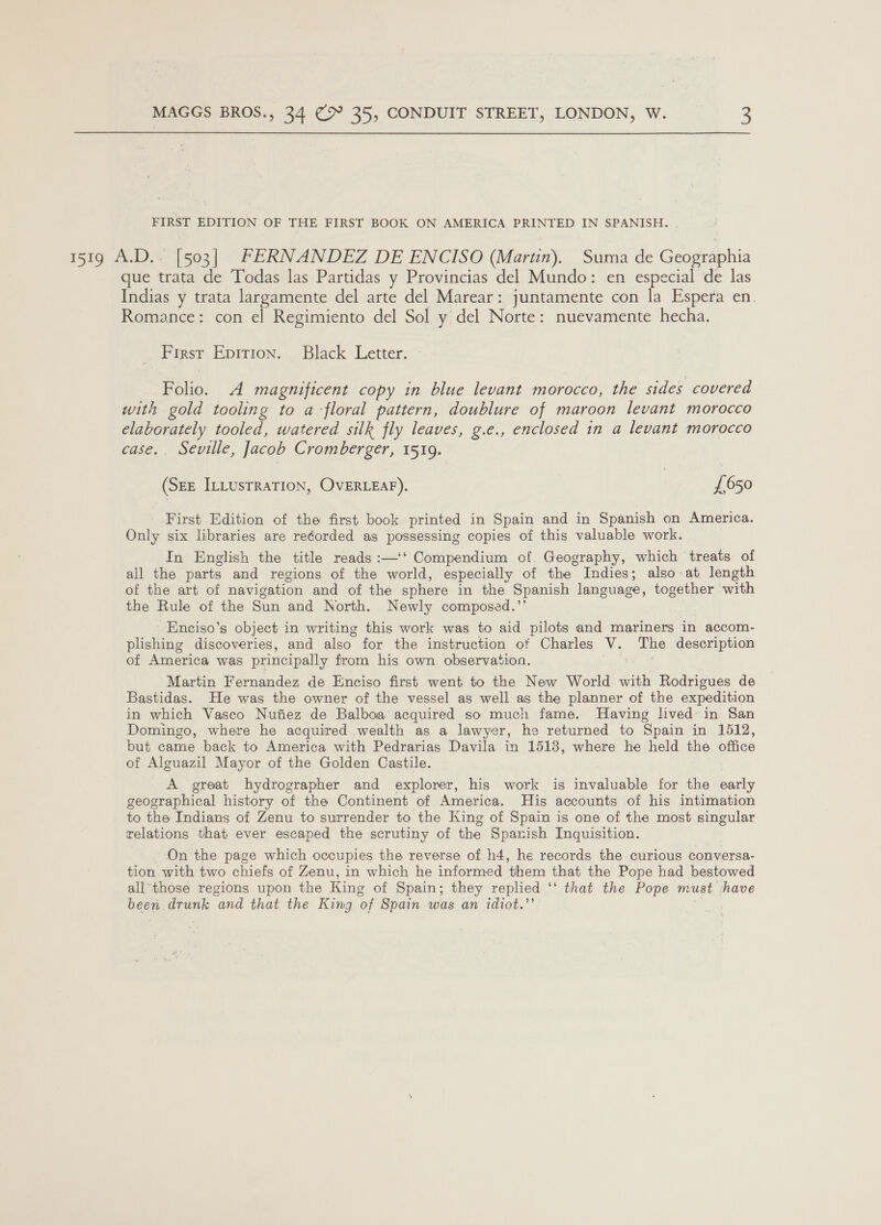 FIRST EDITION OF THE FIRST BOOK ON AMERICA PRINTED IN SPANISH. 1519 A.D.- [503] FERNANDEZ DE ENCISO (Martin). Suma de Geographia que trata de Todas las Partidas y Provincias del Mundo: en especial de las Indias y trata largamente del arte del Marear: juntamente con la Espera en. Romance: con el Regimiento del Sol y del Norte: nuevamente hecha. First Epition. Black Letter. Folio. A magnificent copy in blue levant morocco, the sides covered with gold tooling to a floral pattern, doublure of maroon levant morocco elaborately tooled, watered silk fly leaves, g.e., enclosed in a levant morocco case. Seville, Jacob Cromberger, 1519. (SEE ILLusTRATION, OvERLEAF). | {£650 First Edition of the first book printed in Spain and in Spanish on America. Only six libraries are re¢orded as possessing copies of this valuable work. In English the title reads :—‘‘ Compendium of. Geography, which treats of all the parts and regions of the world, especially of the Indies; also at length of the art of navigation and of the sphere in the Spanish language, together with the Rule of the Sun and North. Newly composed.’’ Enciso’s object in writing this work was to aid pilots and mariners in accom- plishing discoveries, and also for the instruction of Charles ve The description of America was principally from his own. observation. Martin Fernandez de Enciso first went to the New World with Rodrigues de Bastidas. He was the owner of the vessel as well as the planner of the expedition in which Vasco Nufiez de Balboa acquired so much fame. Having lived in San Domingo, where he acquired wealth as a lawyer, he returned to Spain in 1512, but came back to America with Pedrarias Davila in 1513, where he held the office of Alguazil Mayor of the Golden Castile. A great hydrographer and explorer, his work is inaAldebin for the early geographical history of the Continent of America. His accounts of his intimation to the Indians of Zenu to surrender to the King of Spain is one of the most singular relations that ever escaped the scrutiny of the Spanish Inquisition. On the page which occupies the reverse of h4, he records the curious conversa- tion with two chiefs of Zenu, in which he informed them that the Pope had bestowed all'those regions upon the King of Spain; they replied ‘‘ that the Pope must have been drunk and that the King of Spain was an idiot.”’