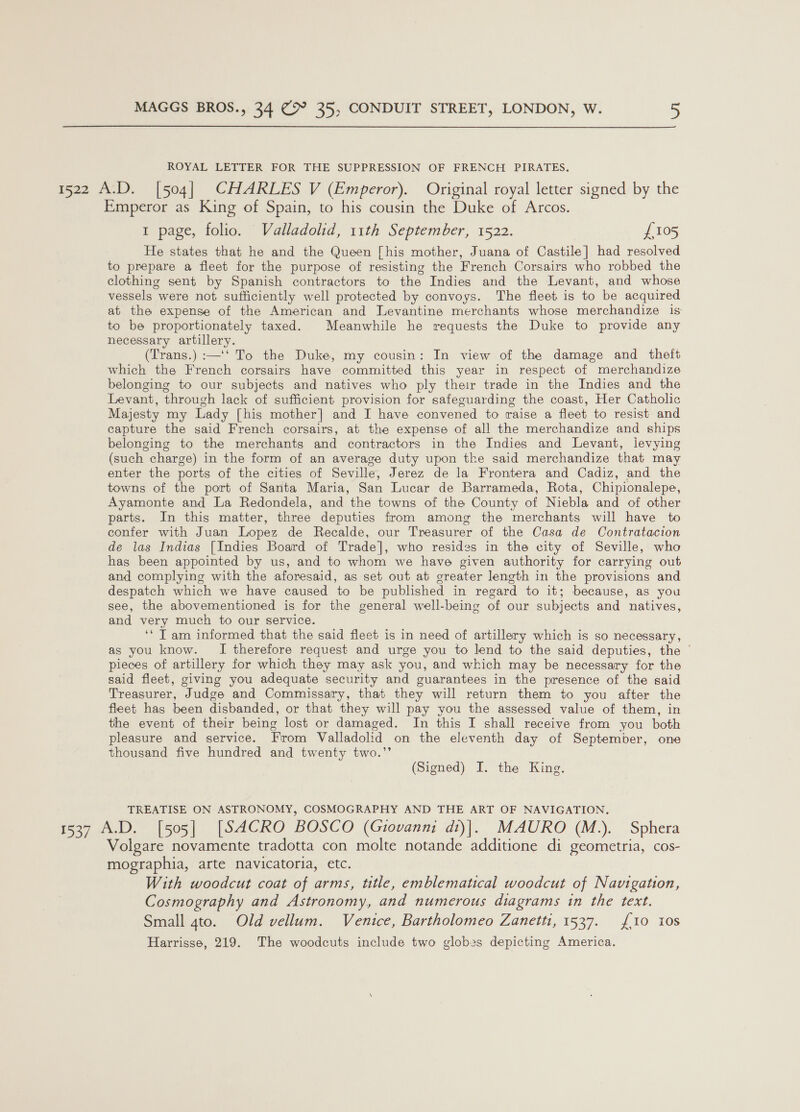 ROYAL LETTER FOR THE SUPPRESSION OF FRENCH PIRATES. 1522 A.D. [504] CHARLES V (Emperor). Original royal letter signed by the Emperor as King of Spain, to his cousin the Duke of Arcos. 1 page, folio. Valladolid, 11th September, 1522. £105 He states that he and the Queen [his mother, Juana of Castile] had resolved to prepare a fleet for the purpose of resisting the French Corsairs who robbed the clothing sent by Spanish contractors to the Indies and the Levant, and whose vessels were not sufficiently well protected by convoys. The fleet is to be acquired at the expense of the American and Levantine merchants whose merchandize is to be proportionately taxed. Meanwhile he requests the Duke to provide any necessary artillery. (Trans.) :—‘‘ To the Duke, my cousin: In view of the damage and theft which the French corsairs have committed this year in respect of merchandize belonging to our subjects and natives who ply their trade in the Indies and the Levant, through lack of sufficient provision for safeguarding the coast, Her Catholic Majesty my Lady [his mother] and I have convened to raise a fleet to resist and capture the said French corsairs, at the expense of all the merchandize and ships belonging to the merchants and contractors in the Indies and Levant, ievying (such charge) in the form of an average duty upon the said merchandize that may enter the ports of the cities of Seville, Jerez de la Frontera and Cadiz, and the towns of the port of Santa Maria, San Lucar de Barrameda, Rota, Chipionalepe, Ayamonte and La Redondela, and the towns of the County of Niebla and of other parts. In this matter, three deputies from among the merchants will have to confer with Juan Lopez de Recalde, our Treasurer of the Casa de Contratacion de las Indias [Indies Board of Trade], who resides in the city of Seville, who has been appointed by us, and to whom we have given authority for carrying out and complying with the aforesaid, as set out at greater length in the provisions and despatch which we have caused to be published in regard to it; because, as you see, the abovementioned is for the general well-being of our subjects and natives, and very much to our service. ‘‘ T am informed that the said fleet is in need of artillery which is so necessary, as you know. I therefore request and urge you to lend to the said deputies, the © pieces of artillery for which they may ask you, and which may be necessary for the said fleet, giving you adequate security and guarantees in the presence of the said Treasurer, Judge and Commissary, that they will return them to you after the fleet has been disbanded, or that they will pay you the assessed value of them, in the event of their being lost or damaged. In this I shall receive from you both pleasure and service. From Valladolid on the eleventh day of September, one thousand five hundred and twenty two.’’ (Signed) I. the King. TREATISE ON ASTRONOMY, COSMOGRAPHY AND THE ART OF NAVIGATION. 1537 A.D. [505] [SACRO BOSCO (Giovanni di)|. MAURO (M.). Sphera olgare novamente tradotta con molte notande additione di geometria, cos- mographia, arte navicatoria, etc. With woodcut coat of arms, title, emblematical woodcut of Navigation, Cosmography and Astronomy, and numerous diagrams in the text. Small gto. Old vellum. Venice, Bartholomeo Zanetti, 1537. {10 10s Harrisse, 219. The woodcuts include two globes depicting America.