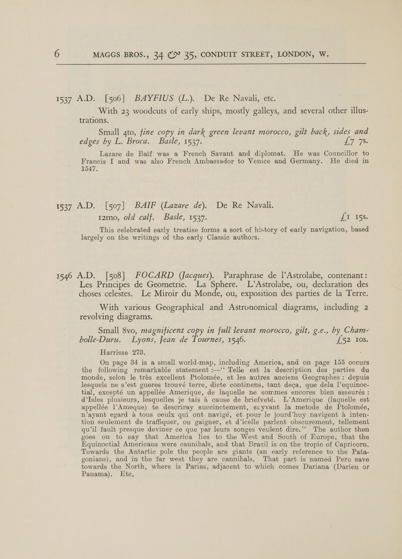  i627 A.Dr[soo) BAYFIUS WZ.) “De Re Navali,-ctc, With 23 woodcuts of early ships, mostly galleys, and several other illus- trations. Small 4to, fine copy in dark green levant morocco, gilt back, sides and edges by L. Broca. Basle, 1537. ee eae Lazare de Baif was a French Savant and diplomat. He was Councillor to Francis I and was also French Ambassador to Venice and Germany. He died in 1547. 1537 A.D. [507] BAIF (Lazare de). De Re Navali. t2mo, old calf. Basle, 1537. it 15s. This celebrated early treatise forms a sort of history of early navigation, based largely on the writings of the early Classic authors. 1546 A.D. [508] FOCARD (Jacques). Paraphrase de |’Astrolabe, contenant: Les Principes de Geometrie. La Sphere. L’Astrolabe, ou, declaration des choses celestes. Le Miroir du Monde, ou, exposition des parties de la Terre. With various Geographical and Astronomical diagrams, including 2 revolving diagrams. Small 8vo, magnificent copy in full levant morocco, gilt, g.e., by Cham- bolle-Duru. Lyons, Jean de Tournes, 1546. {52 Ios. Harrisse 273. On page 34 is a small world-map, including America, and on page 155 occurs the following remarkable statement :—‘‘ Telle est la description des parties du monde, selon le trés excellent Ptolomée, et les autres anciens Geographes: depuis lesquels ne s’est gueres trouvé terre, dicte continens, tant deca, que dela |’equinoc- tial, excepté un appellée Amerique, de laquelle ne sommes encores bien asseurés : d’Isles plusieurs, lesquelles je tais &amp; cause de briefveté. L’Amerique (laquelle est appellée l’Ameque) te descriray succinctement, suyvant la metode de Ptolomée, n’ayant egard @ tous ceulx qui ont navigé, et pour le jourd’huy navigent a4 inten- tion seulement de traffiquer, ou gaigner, et d’icelle parlent obscurement, tellement qu’il fault presque deviner ce que par leurs songes veulent dire.’’ The author then goes on to say that America les to the West and South of Europe, that the Equinoctial Americans were cannibals, and that Brazil is on the tropic of Capricorn. Towards the Antartic pole the people are giants (an early reference to the Pata- gonians), and in the far west they are cannibals. That part is named Peru save towards the North, where is Parias, adjacent to which comes Dariana (Darien or Panama). Htc,