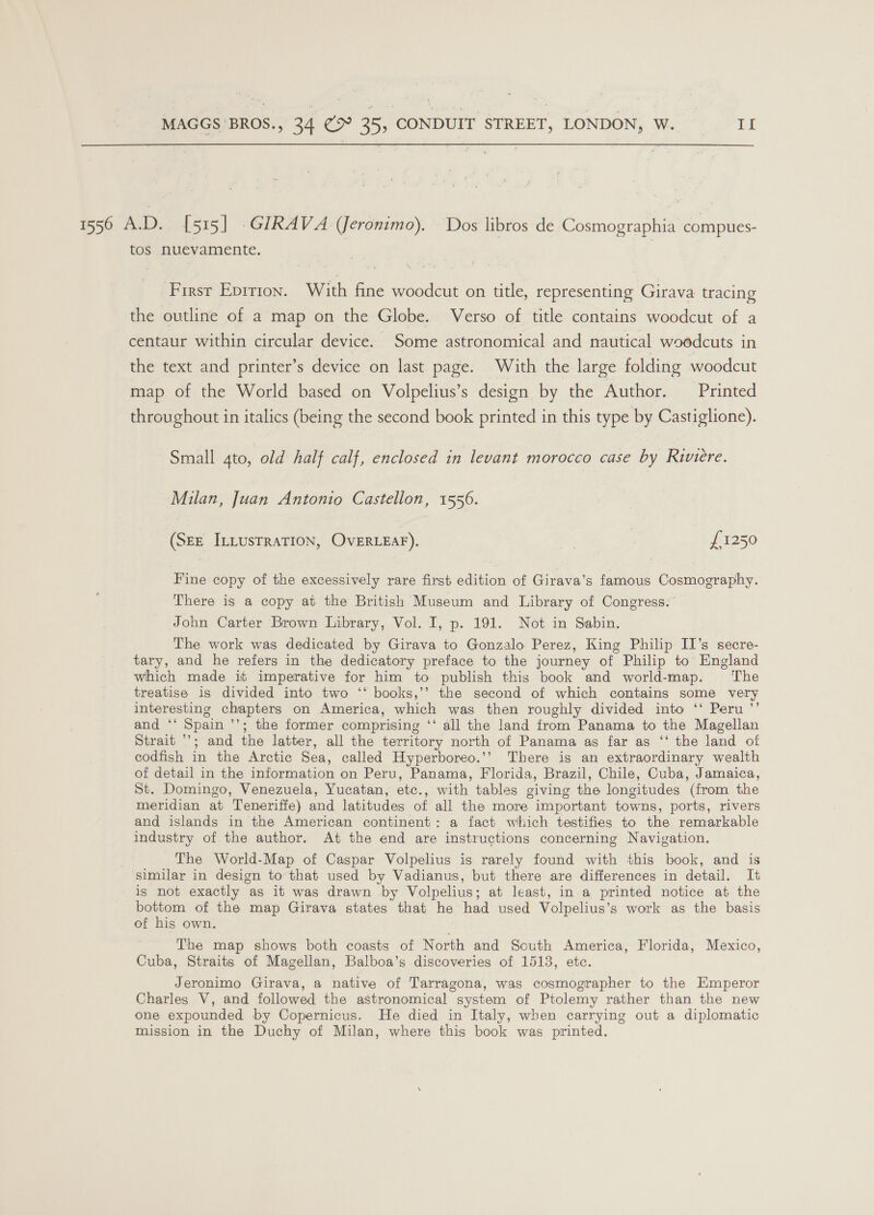 1556 A.D. [515] .GIRAVA (Jeronimo). Dos libros de Cosmographia compues- tos nuevamente. First Eprrion. With fine woodcut on title, representing Girava tracing the outline of a map on the Globe. Verso of title contains woodcut of a centaur within circular device. Some astronomical and nautical woodcuts in the text and printer’s device on last page. With the large folding woodcut map of the World based on Volpelius’s design by the Author. Printed throughout in italics (being the second book printed in this type by Castiglione). Small 4to, old half calf, enclosed in levant morocco case by Riviere. Milan, Juan Antonio Castellon, 1556. (SEE ILLUSTRATION, OVERLEAF). . £1250 Fine copy of the excessively rare first edition of Girava’s famous Cosmography. There is a copy at the British Museum and Library of Congress. John Carter Brown Library, Vol. I, p. 191. Not in Sabin. The work was dedicated by Girava to Gonzalo Perez, King Philip II’s secre- tary, and he refers in the dedicatory preface to the journey of Philip to England which made it imperative for him to publish this book and world-map. ‘The treatise is divided into two ‘‘ books,’’ the second of which contains some very interesting chapters on America, which was then roughly divided into ‘‘ Peru ’’ and ‘‘ Spain ’’; the former comprising ‘‘ all the land from Panama to the Magellan Strait ’’; and the latter, all the territory north of Panama as far as ‘‘ the land of codfish in the Arctic Sea, called Hyperboreo.’’ There is an extraordinary wealth of detail in the information on Peru, Panama, Florida, Brazil, Chile, Cuba, Jamaica, St. Domingo, Venezuela, Yucatan, etc., with tables giving the longitudes (from the meridian at Teneriffe) and latitudes of all the more important towns, ports, rivers and islands in the American continent: a fact which testifies to the remarkable industry of the author. At the end are instructions concerning Navigation. The World-Map of Caspar Volpelius is rarely found with this book, and is similar in design to that used by Vadianus, but there are differences in detail. It is not exactly as it was drawn by Volpelius; at least, in a printed notice at the bottom of the map Girava states that he had used Volpelius’s work as the basis of his own. The map shows both coasts of North and South America, Florida, Mexico, Cuba, Straits of Magellan, Balboa’s discoveries of 1513, etc. Jeronimo Girava, a native of Tarragona, was cosmographer to the Emperor Charles V, and followed the astronomical system of Ptolemy rather than the new one expounded by Copernicus. He died in Italy, when carrying out a diplomatic mission in the Duchy of Milan, where this book was printed.