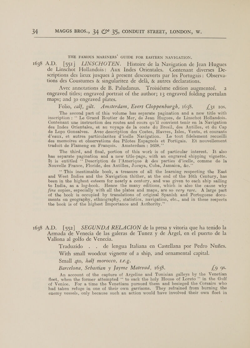  THE FAMOUS MARINERS’ GUIDE FOR EASTERN NAVIGATION, 1638 A.D. [551] LINSCHOTEN. Histoire de la Navigation de Jean Hugues de Linschot Hollandois: Aux Indes Orientales. Contenant diverses De- scriptions des lieux jusques a present descouverts par les Portugais: Observa- tions des Coustumes &amp; singularitez de dela, &amp; autres declarations. Avec annctations de B. Paludanus. ‘Troisiésme edition augmenteé. 2 engraved titles; engraved portrait of the author; 13 engraved folding portulan maps; and 30 engraved plates. Polio, calf, gilt. Amsterdam, Evert Cloppenburgh, 1638. pail 10s. The second part of this volume has separate pagination and a new title with inscription : ‘‘ Le Grand Routier de Mer, de Jean Hugues, de Linschot Hollandois. Contenant une instruction des routes and cours qu’il convient tenir en la Navigation des Indes Orientales, et au voyage de la coste du Bresil, des Antilles, et du Cap de Lopo Gonsalves. Avec description des Costes, Havres, Isles, Vents, et courants d’eaux, et autres particularitez d’icelle Navigation. Le tout fidelement recueilli des memoires et observations des Pilotes Espagnols et Portigais. Kt nouvellement traduit de Flameng en Francois. Amsterdam : 1638.”’ | The third, and final, portion of this work is of particular interest. It also has separate pagination and a new title-page, with an engraved shipping vignette. It is entitled ‘‘ Description de l’Amerique &amp; des parties d’icelle, comme de la Nouvelle France, Floride, des Antilles, Jucaya, Cuba, Jamaica, &amp;c.”’ ‘‘ This inestimable book, a treasure of all the learning respecting the East and West Indies and the Navigation thither, at the end of the 16th Century, has been in the highest esteem for nearly a century, and was given to each ship sailing to India, as a log-book. Hence the many editions, which.is also the cause why fine copies, especially with all the plates and maps, are so very rare. A large part of the book is occupied by translations of original Spanish and Portuguese docu- ments on geography, ethnography, statistics, navigation, etc., and in these respects the book is of the highest Importance and Authority.” 1638 A.D. [552] SEGUNDA RELACION de la presa y vitoria que ha tenido la Armada de Venecia de las galeras de Tunez y de Argel, en el puerto de la Vallona al golfo de Venecia. Traduzido . . de lengua Italiana en Castellana por Pedro Nufes. With small woodcut vignette of a ship, and ornamental capital. Small 4to, half morocco, t.e.g. Barcelona, Sebastian y Jayme Matevad, 1638. 16 *08. An account of the capture of Argeline and Tunisian galleys by the Venetian fleet, when the former attempted ‘‘ to sack the holy House of Loreto ’’ in the Gulf of Venice. For a time the Venetians pursued them and besieged the Corsairs who had taken refuge in one of their own garrisons. They refrained from burning the enemy vessels, only because such an action would have involved their own fleet in