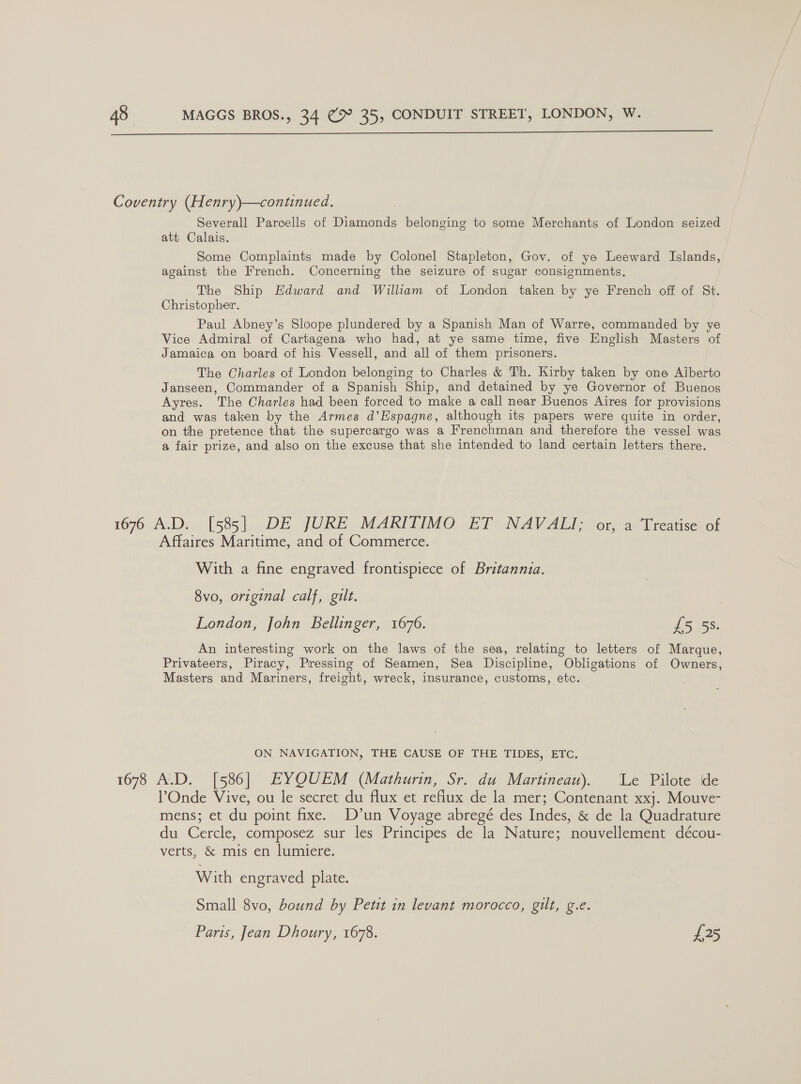  Coventry (Henry)—continued. Severall Parcells of Diamonds belonging to some Merchants of London seized att Calais. Some Complaints made by Colonel Stapleton, Gov. of ye Leeward Islands, acainst the French. Concerning the seizure of sugar consignments. The Ship Hdward and William of London taken by ye French off of St. Christopher. Paul Abney’s Sloope plundered by a Spanish Man of Warre, commanded by ye Vice Admiral of Cartagena who had, at ye same time, five English Masters of Jamaica on board of his Vessell, and all of them prisoners. The Charles of London belonging to Charles &amp; Th. Kirby taken by one Alberto Janseen, Commander of a Spanish Ship, and detained by ye Governor of Buenos Ayres. The Charles had been forced to make a call near Buenos Aires for provisions and was taken by the Armes d’Espagne, although its papers were quite in order, on the pretence that the supercargo was a Frenchman and therefore the vessel was a fair prize, and also on the excuse that she intended to land certain letters there. 1676 A.D. [585] DE JURE MARITIMO ET NAVALI; or, a Treatise of Affaires Maritime, and of Commerce. With a fine engraved frontispiece of Britannia. 8vo, original calf, gilt. London, John Bellinger, 1676. fs is. An interesting work on the laws of the sea, relating to letters of Marque, Privateers, Piracy, Pressing of Seamen, Sea Discipline, Obligations of Owners, Masters and Mariners, freight, wreck, insurance, customs, etc. ON NAVIGATION, THE CAUSE OF THE TIDES, ETC. 1678 A.D. [586] EYQUEM (Mathurin, Sr. du Martineau). Le Pilote de Onde Vive, ou le secret du flux et reflux de la mer; Contenant xxj. Mouve- mens; et du point fixe. D’un Voyage abregé des Indes, &amp; de la Quadrature du Cercle, composez sur les Principes de la Nature; nouvellement décou- verts, &amp; mis en lumiere. With engraved plate. Small 8vo, bound by Petit in levant morocco, gilt, g.e. Paris, Jean Dhoury, 1678. os