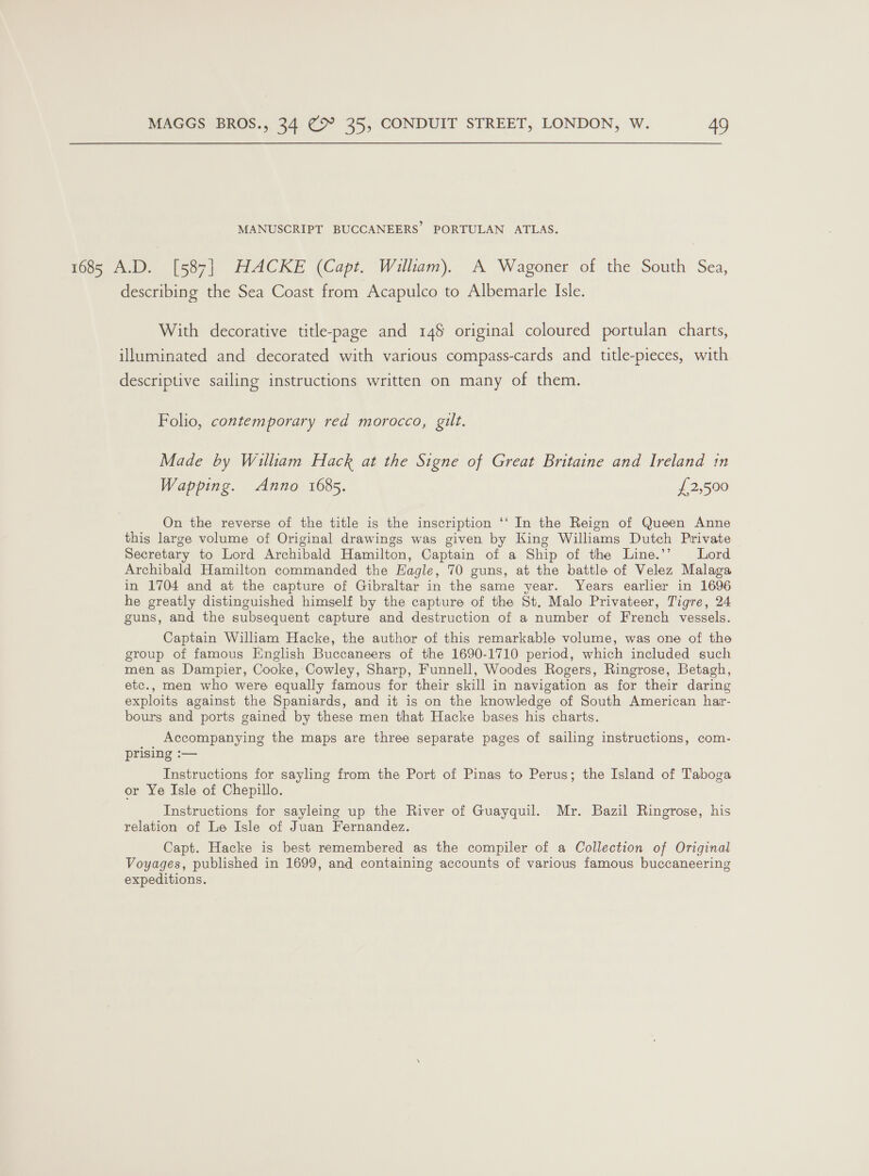 MANUSCRIPT BUCCANEERS PORTULAN ATLAS. 1685 A.D. [587] HACKE (Capt. William). A Wagoner of the South Sea, describing the Sea Coast from Acapulco to Albemarle Isle. With decorative title-page and 148 original coloured portulan charts, illuminated and decorated with various compass-cards and title-pieces, with descriptive sailing instructions written on many of them. Folio, contemporary red morocco, gilt. Made by William Hack at the Signe of Great Britaine and Ireland in Wapping. Anno 1685. £2,590 On the reverse of the title is the inscription ‘‘ In the Reign of Queen Anne this large volume of Original drawings was given by King Williams Dutch Private Secretary to Lord Archibald Hamilton, Captain of a Ship of the Line.’’ Lord Archibald Hamilton commanded the Eagle, 70 guns, at the battle of Velez Malaga in 1704 and at the capture of Gibraltar in the same year. Years earlier in 1696 he greatly distinguished himself by the capture of the St. Malo Privateer, Tigre, 24 guns, and the subsequent capture and destruction of a number of French vessels. Captain Wiliam Hacke, the author of this remarkable volume, was one of the group of famous English Buccaneers of the 1690-1710 period, which included such men as Dampier, Cooke, Cowley, Sharp, Funnell, Woodes Rogers, Ringrose, Betagh, etc., men who were equally famous for their skill in navigation as for their daring exploits against the Spaniards, and it is on the knowledge of South American har- bours and ports gained by these men that Hacke bases his charts. Accompanying the maps are three separate pages of sailing instructions, com- prising :— Instructions for sayling from the Port of Pinas to Perus; the Island of Taboga or Ye Isle of Chepillo. Instructions for sayleing up the River of Guayquil. Mr. Bazil Ringrose, his relation of Le Isle of Juan Fernandez. Capt. Hacke is best remembered as the compiler of a Collection of Original Voyages, published in 1699, and containing accounts of various famous buccaneering expeditions.