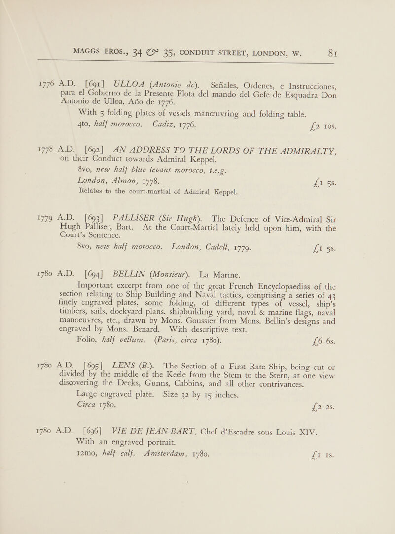 ee 1776 A.D. [691] ULLOA (Antonio de). Sonal. Ordenes, e Instrucciones, para el Gobierno de la Presente Flota del mando del Gefe de Esquadra Don Antonio de Ulloa, Afio de 1776. With 5 folding plates of vessels manceuvring and folding table. 4to, half morocco. Cadiz, 1746. #2 TOS. 1778 A.D. [692] AN ADDRESS TO THE LORDS OF THE ADMIRALTY, on their Conduct towards Admiral Keppel. 8vo, new half blue levant morocco, t.e.g. London, Almon, 1778. if habs. Relates to the court-martial of Admiral Keppel. 1779 A.D. [693] PALLISER (Sir Hugh). The Defence of Vice-Admiral Sir Hugh Palliser, Bart. At the Court-Martial lately held upon him, with the Court’s Sentence. 8vo, new half morocco. London, Cadell, 1779. LU 5s: 1780 A.D. [694] BELLIN (Monsieur). La Marine. Important excerpt from one of the great French Encyclopaedias of the section relating to Ship Building and Naval tactics, comprising a series of 43 finely engraved plates, some folding, of different types of vessel, ship’s timbers, sails, dockyard plans, shipbuilding yard, naval &amp; marine flags, naval manoeuvres, etc., drawn by Mons. Goussier from Mons. Bellin’s designs and engraved by Mons. Benard. With descriptive text. Folio, half vellum. (Paris, circa 1780). J 6, 68: 1780 A.D. [695] LENS (B.). The Section of a First Rate Ship, being cut or divided by the middle of the Keele from the Stem to the Stern, at one view discovering the Decks, Gunns, Cabbins, and all other contrivances. Large engraved plate. Size 32 by 15 inches. Circa 1780. Los. 1780 A.D. [696] VIE DE JEAN-BART, Chef d’Escadre sous Louis XIV. | With an engraved portrait. 12mo, half calf. Amsterdam, 1780. ery is: