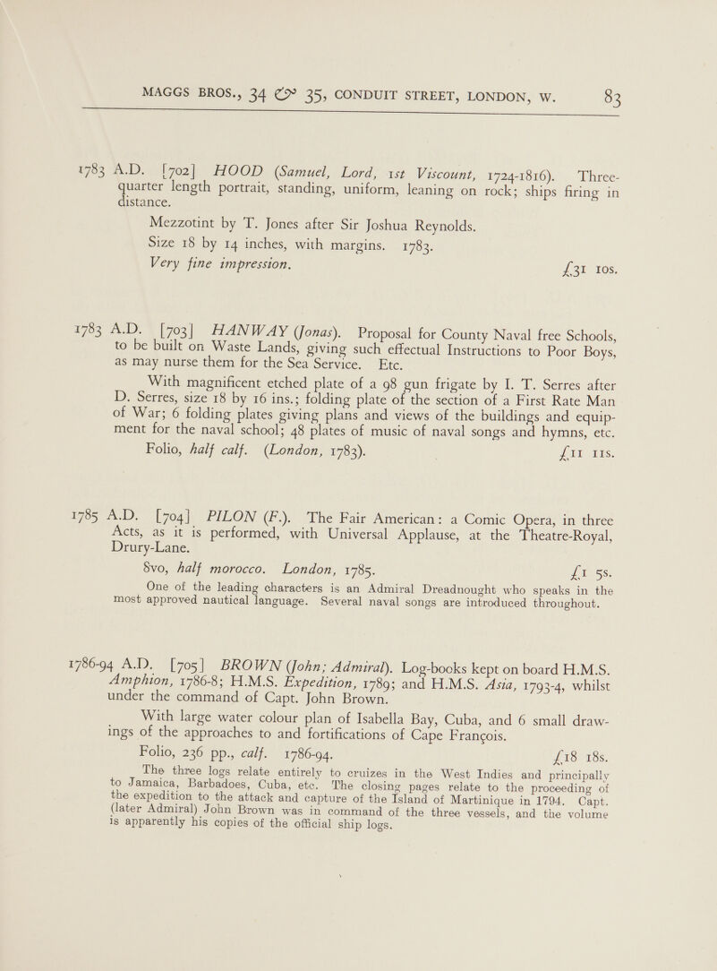 “We ici cs enamine sows acarimears a 783 A.D. [702] HOOD (Samuel, Lord, 1st Viscount, 1724-1816). Three- quarter length portrait, standing, uniform, leaning on rock; ships firing in distance. Mezzotint by T. Jones after Sir Joshua Reynolds. Size 18 by 14 inches, with margins. 1783. Very fine impression. J 2) 10s, 1783 A.D. [703] HANW AY (Jonas). Proposal for County Naval free Schools, to be built on Waste Lands, giving such effectual Instructions to Poor Boys, as may nurse them for the Sea Service. Etc. With magnificent etched plate of a 98 gun frigate by I. T. Serres after D. Serres, size 18 by 16 ins.; folding plate of the section of a First Rate Man of War; 6 folding plates giving plans and views of the buildings and equip- ment for the naval school; 48 plates of music of naval songs and hymns, etc. Folio, half calf. (London, 1783). | Lia 5s. 1785 A.D. [704] PILON (F.). The Fair American: a Comic Opera, in three Acts, as it is performed, with Universal Applause, at the Theatre-Royal, Drury-Lane. | 5vo, half morocco. London, 1785. fii ss. One of the leading characters is an Admiral Dreadnought who speaks in the most approved nautical language. Several naval songs are introduced throughout. 1786-94 A.D. [705] BROWN (John; Admiral). Log-books kept on board H.M.S. Amphion, 1786-8; H.M.S. Expedition, 1789; and H.M.S. Asia, 1793-4, whilst under the command of Capt. John Brown. With large water colour plan of Isabella Bay, Cuba, and 6 small draw- ings of the approaches to and fortifications of Cape Francois. Folio, 236 pp., calf. 1786-94. £18 18s. The three logs relate entirely to cruizes in the West Indies and principally to Jamaica, Barbadoes, Cuba, ete. The closing pages relate to the proceeding of the expedition to the attack and capture of the Island of Martinique in 1794. Capt. (later Admiral) John Brown was in command of the three vessels, and the volume is apparently his copies of the official ship logs.