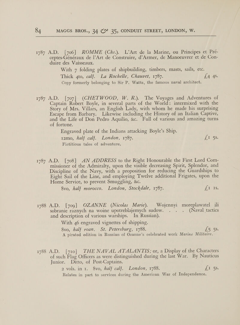 1787 A.D. [706]. ROMME (Chs.). L’Art de la Marine, ou Prmcipes tem cc. ceptes-Généraux de |’Art de Construire, d’Armer, de Manoeuvrer et de Con- duire des Vaisseaux. With 7 folding plates of shipbuilding, timbers, masts, sails, etc. Thick 4to, calf. La Rochelle, Chauvet, 1787. dA. JAS: Copy formerly belonging to Sir P. Watts, the famous naval architect. 1787 A.D. [707] (CHETWOOD, W.R.). The Voyages and Adventures of Captain Robert Boyle, in several parts of the World: intermixed with the Story of Mrs. Villars, an English Lady, with whom he made his surprising Escape from Barbary. Likewise including the History of an Italian Captive, and the Life of Don Pedro Aquilio, &amp;c. Full of various and amazing turns of fortune. Engraved plate of the Indians attacking Boyle’s Ship. 12mo, half calf. London, 1787. fi 58. Fictitious tales of adventure. 1787 A.D. [708] AN ADDRESS to the Right Honourable the First Lord Com- missioner of the Admiralty, upon the visible decreasing Spirit, Splendor, and Discipline of the Navy, with a proposition for reducing the Guardships to Eight Sail of the Line, and employing Twelve additional Frigates, upon the Home Service, to prevent Smuggling, &amp;c. 8vo, half morocco. London, Stockdale, 1787. os 1788 A.D. [709] OZANNE (Nicolas Marie). Wojennyi moreplawatel ili sobranie raznych na woine upotreblajemych sudow. . . . (Naval tactics and description of various warships. In Russian). With 46 engraved vignettes of shipping. 8vo, Aalf roan. St. Petersburg, 1788. US SS A pirated edition in Russian of Ozanne’s celebrated work Marine Militaire. 1788 A.D. [710] THE NAVAL ATALANTIS; or, a Display of the Characters of such Flag Officers as were distinguished during the last War. By Nauticus Junior. Ditto, of Post-Captains. 2 vols. in i. 8vo, halfcalj. Londow, 1768. {I 5s. Relates in part to services during the American War of Independence.