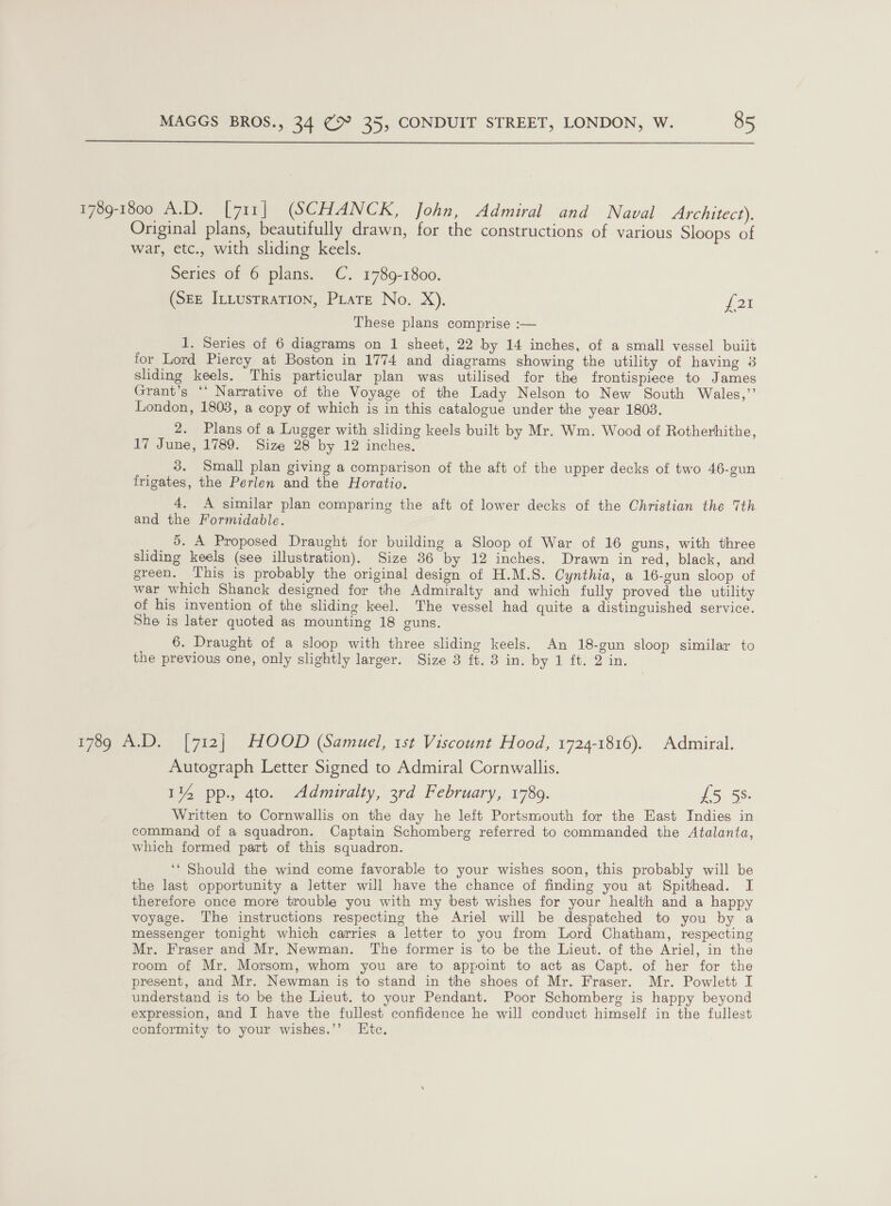  1789-1800 A.D. [711] (SCHANCK, John, Admiral and Naval Architect). Original plans, beautifully drawn, for the constructions of various Sloops of war, etc., with sliding keels. Series of 6 plans. C. 1789-1800. (SEE InLusrraTion, PLate No. X). J 2k These plans comprise :— 1. Series of 6 diagrams on 1 sheet, 22 by 14 inches, of a small vessel built for Lord Piercy at Boston in 1774 and diagrams showing the utility of having 3 sliding keels. This particular plan was utilised for the frontispiece to James Grant’s ‘‘ Narrative of the Voyage of the Lady Nelson to New South Wales,’’ London, 1803, a copy of which is in this catalogue under the year 1803. 2. Plans of a Lugger with sliding keels built by Mr. Wm. Wood of Rotherhithe, 17 June, 1789. Size 28 by 12 inches. _ 3. Small plan giving a comparison of the aft of the upper decks of two 46-gun frigates, the Perlen and the Horatio. 4, A similar plan comparing the aft of lower decks of the Christian the 7th and the Formidable. 5. A Proposed Draught for building a Sloop of War of 16 guns, with three sliding keels (see illustration). Size 36 by 12 inches. Drawn in red, black, and green. This is probably the original design of H.M.S. Cynthia, a 16-gun sloop of war which Shanck designed for the Admiralty and which fully proved the utility of his invention of the sliding keel. The vessel had quite a distinguished service. She is later quoted as mounting 18 guns. 6. Draught of a sloop with three sliding keels. An 18-gun sloop similar to the previous one, only slightly larger. Size 3 ft. 8 in. by 1 ft. 2 in. 1789 A.D. [712] HOOD (Samuel, 1st Viscount Hood, 1724-1816). Admiral. Autograph Letter Signed to Admiral Cornwallis. 1% pp., 4to. Admiralty, 3rd February, 17809. £5 55. Written to Cornwallis on the day he left Portsmouth for the East Indies in command of a squadron. Captain Schomberg referred to commanded the Atalanta, which formed part of this squadron. ‘* Should the wind come favorable to your wishes soon, this probably will be the last opportunity a letter will have the chance of finding you at Spithead. I therefore once more trouble you with my best wishes for your health and a happy voyage. The instructions respecting the Ariel will be despatched to you by a messenger tonight which carries a letter to you from Lord Chatham, respecting Mr. Fraser and Mr. Newman. The former is to be the Lieut. of the Ariel, in the room of Mr. Morsom, whom you are to appoint to act as Capt. of her for the present, and Mr. Newman is to stand in the shoes of Mr. Fraser. Mr. Powlett I understand is to be the Lieut. to your Pendant. Poor Schomberg is happy beyond expression, and I have the fullest confidence he will conduct himself in the fullest conformity to your wishes.’’ Etc.