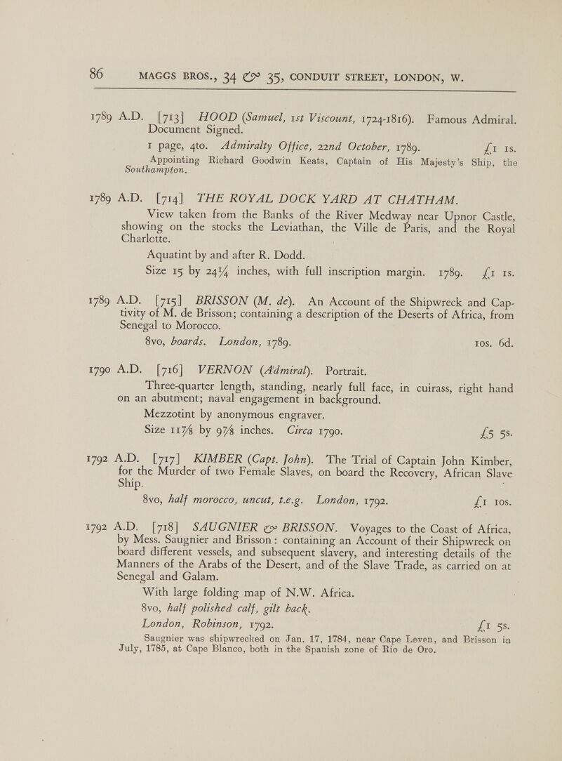  1769 A.D, |yiay OOP (Samuel, 1st Viscount, 1724-1816). Famous Admiral. Document Signed. I page, 4to. Admuralty Office, 22nd October, 1780. Jt) £8; Appointing Richard Goodwin Keats, Captain of His Majesty’s Ship, the Southampton, 1789 A.D. [714] THE ROYAL DOCK YARD AT CHATHAM. View taken from the Banks of the River Medway near Upnor Castle, showing on the stocks the Leviathan, the Ville de Paris, and the Royal Charlctte. Aquatint by and after R. Dodd. Size 15 by 24% inches, with full inscription margin. 1789. fr 1s. 1789 A.D. [715] BRISSON (M. de). An Account of the Shipwreck and Cap- tivity of M. de Brisson; containing a description of the Deserts of Africa, from Senegal to Morocco. 8vo, boards. London, 1789. tos. 6d. 1790 A.D. [716] VERNON (Admiral). Portrait. Three-quarter length, standing, nearly full face, in cuirass, right hand on an abutment; naval engagement in background. Mezzotint by anonymous engraver. Size 117 by 97% inches. Circa 1790. £5 5s. 1792 A.D. [717] KIMBER (Capt. John). The Trial of Captain John Kimber, for the Murder of two Female Slaves, on board the Recovery, African Slave Ship. 8vo, half morocco, uncut, Leg. London) 1702. fT, 108: 1792 A.D. [718] SAUGNIER ¢» BRISSON. Voyages to the Coast of Africa, y Mess. Saugnier and Brisson: containing an Account of their Shipwreck on board different vessels, and subsequent slavery, and interesting details of the Manners of the Arabs of the Desert, and of the Slave Trade, as carried on at Senegal and Galam. With large folding map of N.W. Africa. 8vo, half polished calf, gilt back. London, Robinson, 1792. | Tas, Saugnier was shipwrecked on Jan. 17, 1784, near Cape Leven, and Brisson in July, 1785, at Cape Blanco, both in the Spanish zone of Rio de Oro.