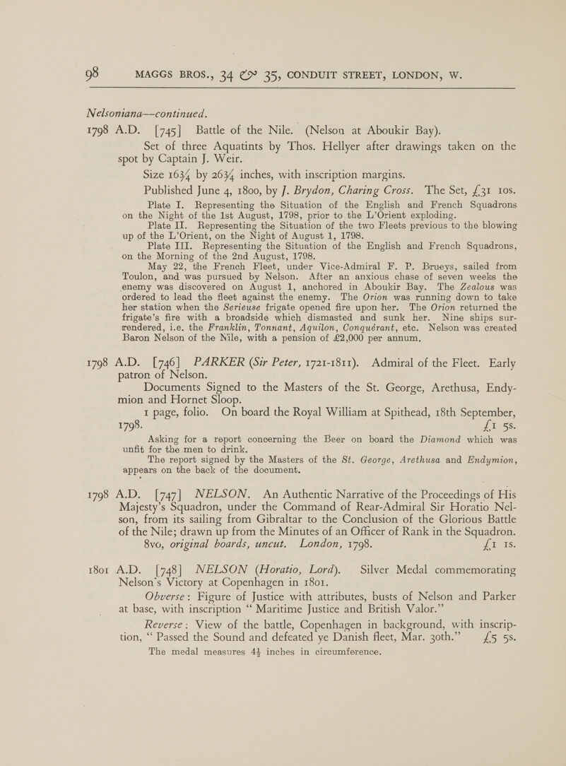 Nelsoniana——continued. 1798 A.D. [745] Battle of the Nile. (Nelson at Aboukir Bay). Set of three Aquatints by Thos. Hellyer after drawings taken on the spot by Captain J. Weir. Size 1634 by 2634 inches, with inscription margins. Published June 4, 1800, by J. Brydon, Charing Cross. The Set, {31 Ios. Plate I. Representing the Situation of the English and French Squadrons on the Night of the 1st August, 1798, prior to the L’Orient exploding. Plate II. Representing the Situation of the two Fleets previous to the blowing up of the L’Orient, on the Night of August 1, 1798. Plate III. Representing the Situation of the English and French Squadrons, on the Morning of the 2nd August, 1798. May 22, the French Fleet, under Vice-Admiral F. P. Brueys, sailed from Toulon, and was pursued by Nelson. After an anxious chase of seven weeks the enemy was discovered on August 1, anchored in Aboukir Bay. The Zealous was ordered to lead the fleet against the enemy. The Orion was running down to take her station when the Serieuse frigate opened fire upon her. The Orion returned the frigate’s fire with a broadside which dismasted and sunk her. Nine ships sur- rendered, i.e. the Franklin, Tonnant, Aquilon, Conquérant, etc. Nelson was created Baron Nelson of the Nile, with a pension of £2,000 per annum. 1798 A.D. [746] PARKER (Sir Peter, 1721-1811). Admiral of the Fleet. Early patron of Nelson. Documents Signed to the Masters of the St. George, Arethusa, Endy- mion and Hornet Sloop. 1 page, folio. On board the Royal William at Spithead, 18th September, 1798. J Wess: Asking for a report concerning the Beer on board the Diamond which was unfit for the-men to drink. The report signed by the Masters of the St. George, Arethusa and Endymion, appears on the back of the document. 1798 A.D. [747| NELSON. An Authentic Narrative of the Proceedings of His Majesty’s Squadron, under the Command of Rear-Admiral Sir Horatio Nel- son, from its sailing from Gibraltar to the Conclusion of the Glorious Battle of the Nile; drawn up from the Minutes of an Officer of Rank in the Squadron. 8vo, original boards, uncut. London, 1798. 2 as: 1801 A.D. [748] NELSON (Horatio, Lord). Silver Medal commemorating Nelson’s Victory at Copenhagen in 1801. Obverse: Figure of Justice with attributes, busts of Nelson and Parker at base, with inscription “‘ Maritime Justice and British Valor.” | Reverse: View of the battle, Copenhagen in background, with inscrip- tion, ‘‘ Passed the Sound and defeated ye Danish fleet, Mar. 30th.” £5 5. The medal measures 4} inches in circumference.