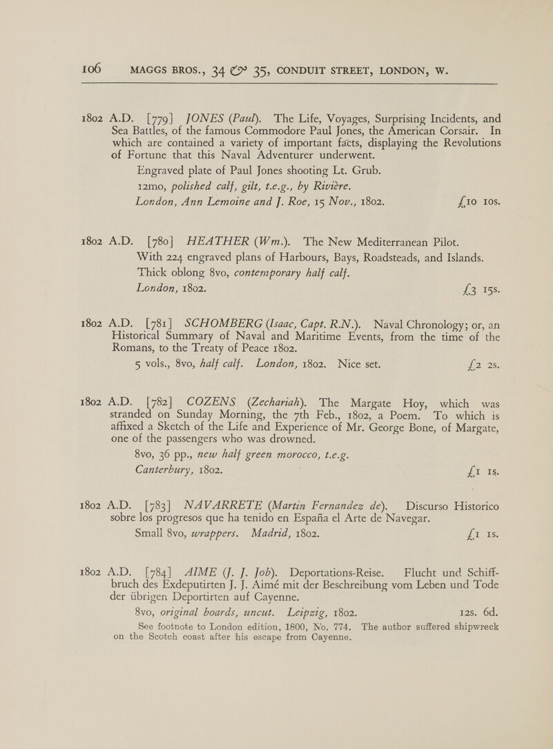 1802 A.D. [779] JONES (Paul). The Life, Voyages, Surprising Incidents, and Sea Battles, of the famous Commodore Paul Jones, the American Corsair. In which are contained a variety of important facts, displaying the Revolutions of Fortune that this Naval Adventurer underwent. Engraved plate of Paul Jones shooting Lt. Grub. 12mo, polished calf, gilt, t.e.g., by Riviere. London, Ann Lemoine and J. Roe, 15 Nov., 1802. {10 Ios. 1802 A.D. [780] HEATHER (Wm.). The New Mediterranean Pilot. With 224 engraved plans of Harbours, Bays, Roadsteads, and Islands. Thick oblong 8vo, contemporary half calf. London, 1802. 1o ie. 1802 A.D. [781] SCHOMBERG (Isaac, Capt. R.N.). Naval Chronology; or, an Historical Summary of Naval and Maritime Events, from the time of the Romans, to the Treaty of Peace 1802. 5 vols., 8vo, Aalf calf. London, 1802. Nice set. 22 2s. [782] COZENS (Zechariah). The Margate Hoy, which was stranded on Sunday Morning, the 7th Feb., 1802, a Poem. ‘To which is affixed a Sketch of the Life and Experience of Mr. George Bone, of Margate, one of the passengers who was drowned. 1802 A.D. 8vo, 36 pp., new half green morocco, t.e.g. Canterbury, 1802. £1 Is. 1802 A.D. [783] NAVARRETE (Martin Fernandez de). Discurso Historico sobre los progresos que ha tenido en Espafia el Arte de Navegar. Small 8vo, wrappers. Madrid, 1802. {i is. 1802 A.D. [784] AIME (J. J. Job). Deportations-Reise. | Flucht und Schiff- bruch des Exdeputirten J. J. Aimé mit der Beschreibung vom Leben und Tode der ubrigen Deportirten auf Cayenne. 8vo, original boards, uncut. Leipzig, 1802. See footnote to London edition, 1800, No. 774. on the Scotch coast after his escape from Cayenne. 12s. 6d. The author suffered shipwreck