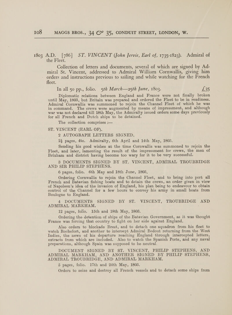 the Fleet. Collection of letters and documents, several of which are signed by Ad- miral St. Vincent, addressed to Admiral William Cornwallis, giving him orders and instructions previous to sailing and while watching for the French fleet. In all 50 pp., folio. 5th March—a25th June, 1803. £35 Diplomatic relations between England and France were not finally broken until May, 1808, but Britain was prepared and ordered the Fleet to be in readiness. Admiral Cornwallis was summoned to rejoin the Channel Fleet of which he was in command. The crews were augmented by means of impressment, and although war was not declared till 18th May, the Admiralty issued orders some days previously for all French and Dutch ships to be detained. The collection comprises :— ST. VINCENT (EARL OF). 2 AUTOGRAPH LETTERS SIGNED. 24 pages, 4to. Admiralty, 6th April and 14th May, 1803. Sending his good wishes at the time Cornwallis was summoned to rejoin the Fleet, and later, lamenting the result of the impressment for crews, the men of Brixham and district having become too wary for it to be very successful. 3 DOCUMENTS SIGNED BY ST. VINCENT, ADMIRAL TROUBRIDGE AND SIR PHILIP STEPHENS. 6 pages, folio. 6th May and 18th June, 1803. Ordering Cornwallis to rejoin the Channel Fleet, and to bring into port all French and Batavian fishing boats and to detain the crews, an order given in view of Niapoleon’s idea of the invasion of England, his plan being to endeavour to obtain control of the Channel for a few hours to convey his army in small boats from Boulogne to England. 4 DOCUMENTS SIGNED BY ST. VINCENT, TROUBRIDGE AND ADMIRAL MARKHAM. 12 pages, folio. 15th and 18th May, 1803. Ordering the detention of ships of the Batavian Government, as it was thought France was forcing that country to fight on her side against England. Also orders to blockade Brest, and to detach one squadron from his fleet to watch Rochefort, and another to intercept Admiral Bedout returning from the West Indies, the news of his departure reaching England through intercepted letters, extracts from which are included. Also to watch the Spanish Ports, and any naval preparations, although Spain was supposed to be neutral. DOCUMENT SIGNED BY ST. VINCENT, PHILIP STEPHENS, AND ADMIRAL MARKHAM, AND ANOTHER SIGNED BY PHILIP STEPHENS, ADMIRAL TROUBRIDGE, AND ADMIRAL MARKHAM. 5 pages, folio. 17th and 24th May, 1803. Orders to seize and destroy all French vessels and to detach some ships from