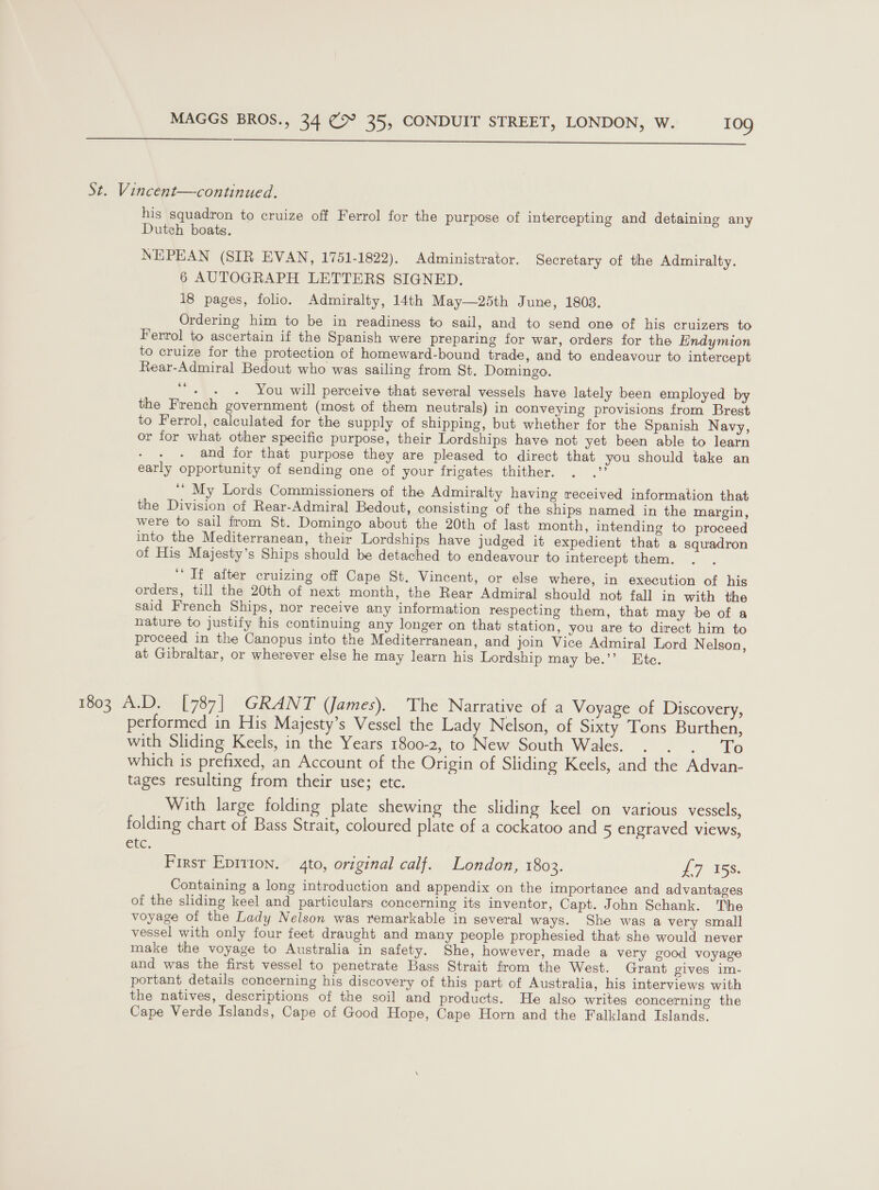  St. Vincent—continued. his squadron to cruize off Ferrol for the purpose of intercepting and detaining any Dutch boats, NEPEAN (SIR EVAN, 1751-1822). Administrator. Secretary of the Admiralty. 6 AUTOGRAPH LETTERS SIGNED. 18 pages, folio. Admiralty, 14th May—25th June, 1803. Ordering him to be in readiness to sail, and to send one of his cruizers to Ferrol to ascertain if the Spanish were preparing for war, orders for the Endymion to cruize for the protection of homeward-bound trade, and to endeavour to intercept Rear-Admiral Bedout who was sailing from St. Domingo. “+. . You will perceive that several vessels have lately been employed by the French government (most of them neutrals) in conveying provisions from Brest to Ferrol, calculated for the supply of shipping, but whether for the Spanish Navy, or for what other specific purpose, their Lordships have not yet been able to learn : and for that purpose they are pleased to direct that you should take an early opportunity of sending one of your frigates thither. oe ‘’ My Lords Commissioners of the Admiralty having received information that the Division of Rear-Admiral Bedout, consisting of the ships named in the margin, were to sail from St. Domingo about the 20th of last month, intending to proceed into the Mediterranean, their Lordships have judged it expedient that a squadron of His Majesty’s Ships should be detached to endeavour to intercept them. ‘If after cruizing off Cape St. Vincent, or else where, in execution of his orders, till the 20th of next month, the Rear Admiral should not fall in with the said French Ships, nor receive any information respecting them, that may be of a nature to justify his continuing any longer on that station, you are to direct him to proceed in the Canopus into the Mediterranean, and join Vice Admiral Lord Nelson, at Gibraltar, or wherever else he may learn his Lordship may be.’’ Ete. 1803 A.D. [787] GRANT (James). The Narrative of a Voyage of Discovery, performed in His Majesty’s Vessel the Lady Nelson, of Sixty Tons Burthen, with Sliding Keels, in the Years 1800-2, to New South Wales. . . . To which is prefixed, an Account of the Origin of Sliding Keels, and the Advan- tages resulting from their use; etc. With large folding plate shewing the sliding keel on various vessels, folding chart of Bass Strait, coloured plate of a cockatoo and 5 engraved views, etc. First Eprrion, 4to, original calf. London, 1803. £7 153: Containing a long introduction and appendix on the importance and advantages of the sliding keel and particulars concerning its inventor, Capt. John Schank. The voyage of the Lady Nelson was remarkable in several ways. She was a very small vessel with only four feet draught and many people prophesied that she would never make the voyage to Australia in safety. She, however, made a very good voyage and was the first vessel to penetrate Bass Strait from the West. Grant gives im- portant details concerning his discovery of this part of Australia, his interviews with the natives, descriptions of the soil and products. He also writes concerning the Cape Verde Islands, Cape of Good Hope, Cape Horn and the Falkland Islands.