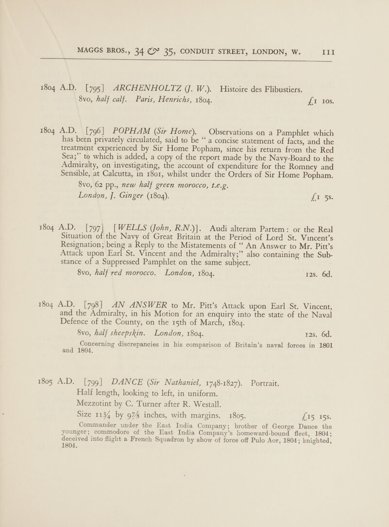  1804 A.D. [795] ARCHENHOLTZ (J. W.). Histoire des Flibustiers. 8vo, half calf. Paris, Henrichs, 1804. £1 Ios. 1804 A.D. [796] POPHAM (Sir Home). Observations on a Pamphlet which has been privately circulated, said to be “‘ a concise statement of facts, and the treatment experienced by Sir Home Popham, since his return from the Red Sea;’ to which is added, a copy of the report made by the Navy-Board to the Admiralty, on investigating, the account of expenditure for the Romney and Sensible, at Calcutta, in 1801, whilst under the Orders of Sir Home Popham. 8vo, 62 pp., new half green morocco, t.e.g. London, J. Ginger (1804). LT Ss: 1804 A.D. [797| [WELLS (John, R.N.)]. Audi alteram Partem: or the Real Situation of the Navy of Great Britain at the Period of Lord St. Vincent’s Resignation; being a Reply to the Mistatements of ‘‘ An Answer to Mr. Pitt’s Attack upon Earl St. Vincent and the Admiralty;” also containing the Sub- stance of a Suppressed Pamphlet on the same subject. 8vo, half red morocco. London, 1804. 12s. 6d. 1804 A.D. [798] AN ANSWER to Mr. Pitt’s Attack upon Earl St. Vincent, and the Admiralty, in his Motion for an enquiry into the state of the Naval Defence of the County, on the 15th of March, 1804. 8vo, half sheepskin. London, 1804. 12s. 6d. Concerning discrepancies in his comparison of Britain’s naval forces in 1801 and 1804, 1805 A.D. [799] DANCE (Sir Nathaniel, 1748-1827). Portrait. Halt length, looking to left, in uniform. Mezzotint by C. Turner after R. Westall. Size 1134 by 974 inches, with margins. 1805. £15 158. Commander under the East India Company; brother of George Dance the younger; commodore of the East India Company’s homeward-bound fleet, 1804; deceived into flight a French Squadron by show of force off Pulo Aor, 1804; knighted, 1804,