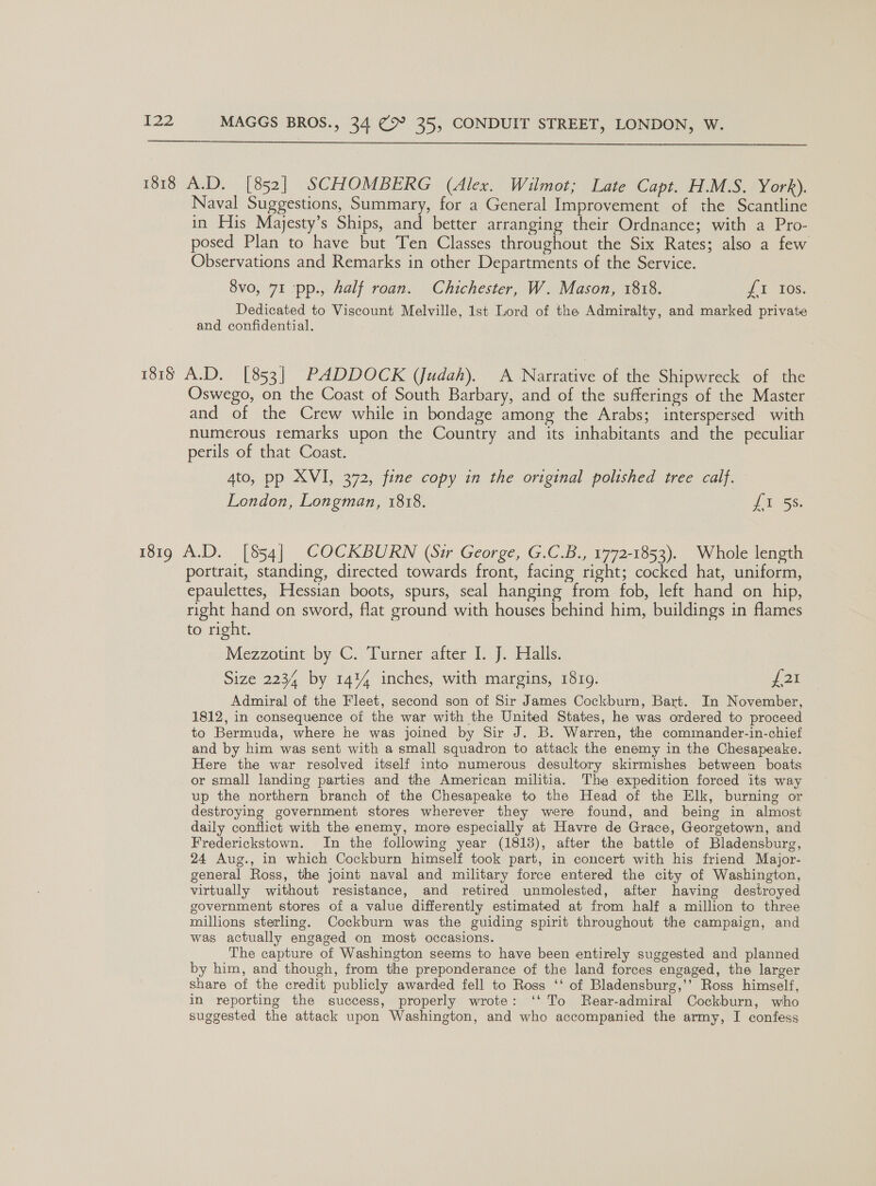  1818 A.D. [852] SCHOMBERG (Alex. Wilmot; Late Capt. H.M.S. York). Naval Suggestions, Summary, for a General Improvement of the Scantline in His Majesty’s Ships, and better arranging their Ordnance; with a Pro- posed Plan to have but Ten Classes throughout the Six Rates; also a few Observations and Remarks in other Departments of the Service. 8vo, 71 pp., half roan. Chichester, W. Mason, 1818. Jt 10s. Dedicated to Viscount Melville, 1st Lord of the Admiralty, and marked private and confidential. 1818 A.D. [853] PADDOCK (Judah). A Narrative of the Shipwreck of the Oswego, on the Coast of South Barbary, and of the sufferings of the Master and of the Crew while in bondage among the Arabs; interspersed with numerous remarks upon the Country and its inhabitants and the peculiar perils of that Coast. Ato, pp XVI, 372, fine copy in the original polished tree calf. London, Longman, 1818. Lt SS, 181g A.D. [854] COCKBURN (Sir George, G.C.B., 1772-1853). Whole length portrait, standing, directed towards front, facing right; cocked hat, uniform, epaulettes, Hessian boots, spurs, seal hanging from fob, left hand on hip, right hand on sword, flat ground with houses behind him, buildings in flames to right. Mezzotint by C. Turner after I. J. Halls. Size 2234 by 14% inches, with margins, 18109. fax Admiral of the Fleet, second son of Sir James Cockburn, Bart. In November, 1812, in consequence of the war with the United States, he was ordered to proceed to Bermuda, where he was joined by Sir J. B. Warren, the commander-in-chief and by him was sent with a small squadron to attack the enemy in the Chesapeake. Here the war resolved itself into numerous desultory skirmishes between boats or small landing parties and the American militia. The expedition forced its way up the northern branch of the Chesapeake to the Head of the Elk, burning or destroying government stores wherever they were found, and being in almost daily conflict with the enemy, more especially at Havre de Grace, Georgetown, and Frederickstown. In the following year (1818), after the battle of Bladensburg, 24 Aug., in which Cockburn himself took part, in concert with his friend Major- general Ross, the joint naval and military force entered the city of Washington, virtually without resistance, and retired unmolested, after having destroyed government stores of a value differently estimated at from half a million to three millions sterling. Cockburn was the guiding spirit throughout the campaign, and was actually engaged on most occasions. The capture of Washington seems to have been entirely suggested and planned by him, and though, from the preponderance of the land forces engaged, the larger share of the credit publicly awarded fell to Ross ‘‘ of Bladensburg,’’ Ross himself, in reporting the success, properly wrote: ‘‘ To Rear-admiral Cockburn, who suggested the attack upon Washington, and who accompanied the army, I confess