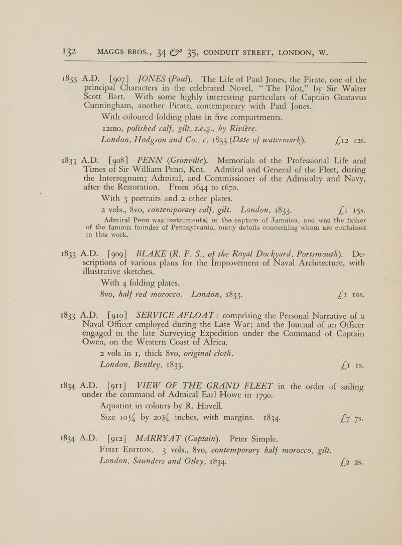  1833 A.D. [907] JONES (Paul). The Life of Paul Jones, the Pirate, one of the principal Characters in the celebrated Novel, “The Pilot,” by Sir Walter Scott, Bart. With some highly interesting particulars of Captain Gustavus Cunningham, another Pirate, contemporary with Paul Jones. With coloured folding plate in five compartments. 12mo, polished calf, gilt, t.e.g., by Riviere. London, Hodgson and Co., c. 1833 (Date of watermark). [12 -195: 1833 A.D. [908] PENN (Granville). Memorials of the Professional Life and Times of Sir William Penn, Knt. Admiral and General of the Fleet, during the Interregnum; Admiral, and Commissioner of the Admiralty and Navy, after the Restoration. From 1644 to 1670. With 3 portraits and 2 other plates. 2 vols., 8vo, contemporary calf, gilt. London, 1833. fatss: Admiral Penn was instrumental in the capture of Jamaica, and was the father of the famous founder of Pennsylvania, many details concerning whom are contained in this work. 1833 A.D. [909] BLAKE (R. F. S., of the Royal Dockyard, Portsmouth). De- scriptions of various plans for the Improvement of Naval Architecture, with illustrative sketches. With 4 folding plates. 8vo, half red morocco. London, 1833. i tos: 1833 A.D. [910] SERVICE AFLOAT: comprising the Personal Narrative of a Naval Officer employed during the Late War; and the Journal of an Officer engaged in the late Surveying Expedition under the Command of Captain Owen, on the Western Coast of Africa. 2 vols in 1, thick 8vo, original cloth. London, Bentley, 1833. Pees. 1834 A.D. |g11j VIEW OF THE: GRAND FLEET in the order of sailing under the command of Admiral Earl Howe in 1790. Aquatint in colours by R. Havell. Size 1014 by 2034 inches, with margins. 1834. 7s. 1834 A.D. [912] MARRYAT (Captain). Peter Simple. First Eprrion. 3 vols., 8vo, contemporary half morocco, gilt. London, Saunders and Otley, 1834. forse