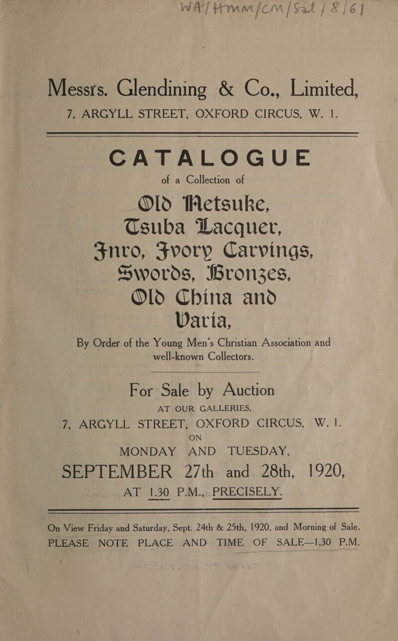 WAT Hm /CmM | Sal | 8/6 | Messrs. Glendining &amp; Co., Limited, 7, ARGYLL STREET, OXFORD CIRCUS, W. |. CATALOGUE of a Collection of Old Hetsuke, Csuba Lacquer, Snro, Fvory Carvings, Swords, Bron3zes, Old China and Varia, By Order of the Young Men’s Christian Association and well-known Collectors.  For Sale by Auction — AT OUR GALLERIES, MOARGYLL STREET OXFORD CIRCUS, .W. |. ON MONDAY AND. TUESDAY, SEPTEMBER 27th and 28th, 1920, ba A) 1:30 - Pave, PREGISELY. On View Friday and Saturday, Sept. 24th &amp; 25th, 1920, and Morning of Sale. PLEASE NOTE PLACE AND TIME OF SALE—1.30 P.M.
