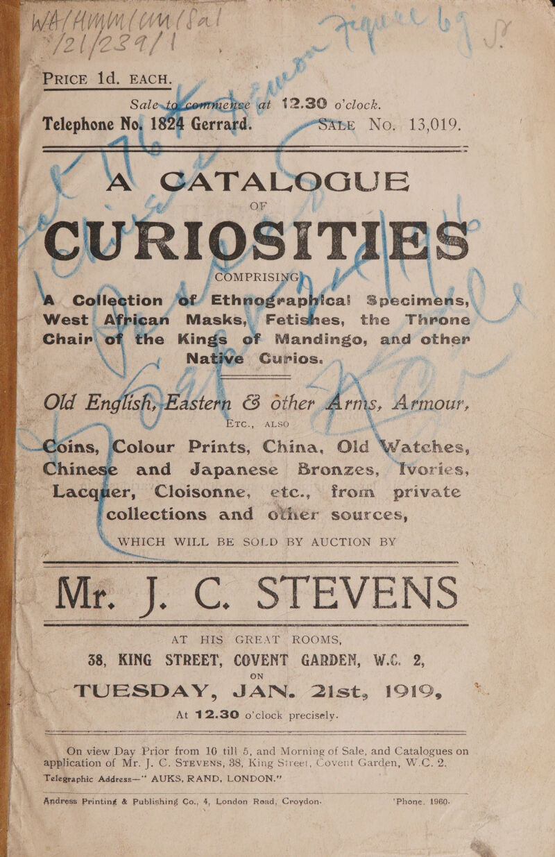       : Salewt Va Telephone “bs 26  3 /comprisi Fi Ve tion be exhvodennhfes eal Specimens, es, the Throne gs of Mandingo, and other ve Gurios. .. er          n C3 other it ee Ad SO Boi Colour Prints, China, Old Grass 1ese and Japanese Bronzes, Ivories, quer, Cloisonne, etc., from private ‘collections and other sources,  ‘4 WHICH WILL BE SOLD BY AUCTION BY Mr. J. C. STEVENS | AT HIS GREAT “ROOMS, 88, KING STREET, COVENT GARDEN, W.C. 2, : ON he TUESDAY, JAN. 2ist, 1919, ©. a At 12.30 o’clock precisely. 08 ER i eS eas         » On view Day Prior from 10 till 5, and Morning of Sale, and Catalogues on application of Mr. J. C. STEVENS, 38, King Sireet, Covent Garden, W.C. 2. - Telegraphic Address—** AUKS, RAND, LONDON.”  Andress Printing &amp; Publishing Co., 4, London Read, Croydon. *Phone, 1960.