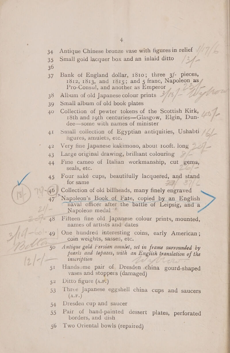 42 43 44 45 §1 ne 53 + 55 4 Antique Chinese bronze vase with figures in relief Small gold lacquer box and an inlaid ditto 3 DS Bank of England dollar, 1810; three 3/- pieces, 1812, 1813, and 1815; and 5 franc, Napoleon, as / Pro- Consul, and another as Emperor , ye) 4 Album of old Japanese colour prints Small album of old book plates Collection of pewter tokens of the Scottish Kirk, 18th and rgth centuries—Glasgow, Elgin, Dun- dee—some with names of minister Small collection of Egyptian antiquities, Ushabti hgures, amulets, etc. Very fine Japanese kakimono, about rooft. long Large original drawing, brilliant colouring Fine cameo of Italian workmanship, cut p89 seals, etc. Four saké cups, beautifully lacquered, and stand for same horessn of old billheads, many finely one “Napoleon’s | Book of Fate, copied by an English “naval officer after the battle of Leipsig, and a Napoleon medal * Fifteen fine old Japanese colour prints, mounted, names of artists and dates One hundred interesting coins, early American ; coin weights, sasses, etc. Antique gold Persian amulet, set in frame surrounded by pearls and topazes, with an oF tvanslation of the inscription Handsume pair of Dresden china gourd-shaped vases and stoppers (damaged) Ditto figure (a.F-.) Three Japanese eggshell china cups and saucers (A.F.) Dresden cup and saucer Pair of hand-painted dessert plates, perforated borders, and dish ; Sait a Two Oriental bowls (repaired)