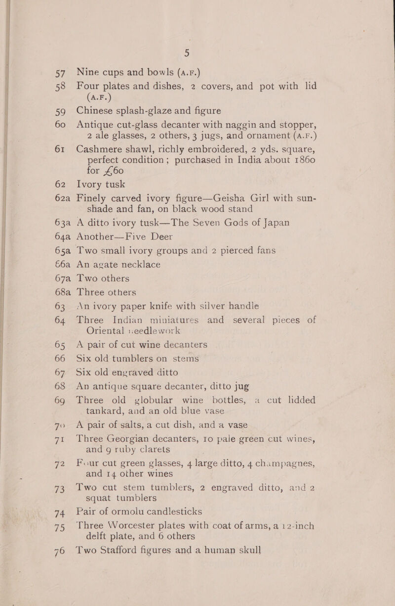 Ey 58 59 60 61 62 62a 63a 64a 65a 66a 67a 68a 63 64 65 66 67 68 69 Ga 72 eS 74 79 5 Nine cups and bowls (a.F.) Four plates and dishes, 2 covers, and pot with lid (A.F.) Chinese splash-glaze and figure Antique cut-glass decanter with naggin and stopper, 2 ale glasses, 2 others, 3 jugs, and ornament (A.Fr.) Cashmere shawl, richly embroidered, 2 yds. square, perfect condition; purchased in India about 1860 for £60 Ivory tusk Finely carved ivory figure—Geisha Girl with sun- shade and fan, on black wood stand A ditto ivory tusk—The Seven Gods of Japan Another—Five Deer An agate necklace Two others Three others An ivory paper knife with silver handle Three Indian miniatures and several pieces of Oriental ::eedlework A pair of cut wine decanters Six old tumblers on stems Six old engraved ditto An antique square decanter, ditto jug Three old yvlobular wine bottles, a cut lidded tankard, and an old blue vase A pair of salts, a cut dish, and a vase Three Georgian decanters, 10 pale green cut wines, and g ruby clarets Four cut green glasses, 4 large ditto, 4 champagnes, and 14 other wines Two cut stem tumblers, 2 engraved ditto, and 2 Squat tumblers Pair of ormolu candlesticks Three Worcester plates with coat of arms, a 12-inch delft plate, and 6 others Two Stafford figures and a human skull