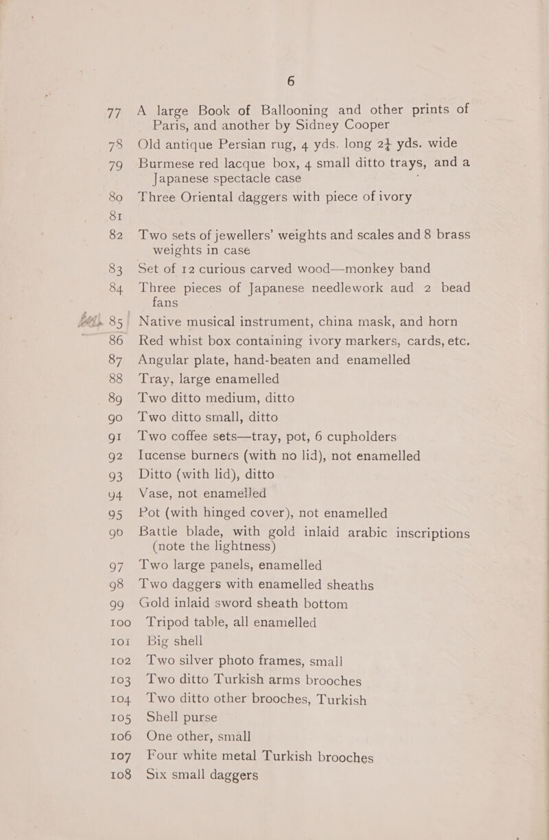 Ferk 78 79 80 82 83 84 86 87 88 go g2 O3 oo 95 go 97 98 99 TOO IOI 102 103 104 105 106 107 108 6 A large Book of Ballooning and other prints of Paris, and another by Sidney Cooper Old antique Persian rug, 4 yds. long 2} yds. wide Burmese red lacque box, 4 small ditto trays, and a Japanese spectacle case Three Oriental daggers with piece of ivory Two sets of jewellers’ weights and scales and 8 brass weights in case Set of 12 curious carved wood—monkey band Three pieces of Japanese needlework aud 2 bead fans Native musical instrument, china mask, and horn Red whist box containing ivory markers, cards, etc. Angular plate, hand-beaten and enamelled Tray, large enamelled Two ditto medium, ditto Two ditto small, ditto Two coffee sets—tray, pot, 6 cupholders Iucense burners (with no lid), not enamelled Ditto (with lid), ditto Vase, not enamelled Pot (with hinged cover), not enamelled Battle blade, with gold inlaid arabic inscriptions (note the lightness) Two large panels, enamelled Two daggers with enamelled sheaths Gold inlaid sword sheath bottom Tripod table, all enamelled big shell Two silver photo frames, small Two ditto Turkish arms brooches Two ditto other brooches, Turkish Shell purse One other, small Four white metal Turkish brooches Six small daggers