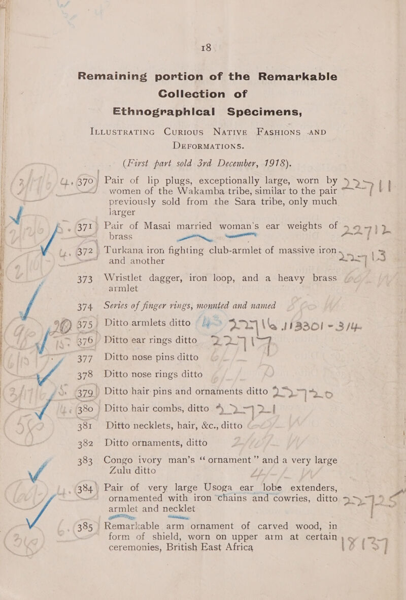 a ae nh NA 18 Collection of Ethnographical Specimens, 373 374 we 378 381 382 383 385 DEFORMATIONS. (fust part sold 3rd December, 1918). I~ Pair of lp plugs, exceptionally large, worn by )» 5~ women of the Wakamba tribe, similar to the pair “~~~ { Bren ously sold from the Sara tribe, only much larger Pair of Masai married woman’s ear weights of 4 4 -7; 2. brass tn ati aes a Turkana iron fighting club-armlet of massive iron ee and another — : Wristlet dagger, iron loop, and a heavy brass armlet Series of finger vings, monnted and named Ditto ear rings ditto “&gt; a] (33 Ditto nose pins ditto Ditto nose rings ditto a =z. } So) os, Ditto hair pins and ornaments ditto )y. hg Ee Ditto hair combs, ditto * =} 2 . te, a . P § Ditto necklets, hair, &amp;c., ditto Ditto ornaments, ditto Congo ivory man’s ‘ ornament” and a very large Zulu ditto Pair of very large Usoga ear lobe extenders, ornamented with iron ‘chains and cowries, ditto ~&gt; 7)‘ oo armlet and necklet “dt is SON py ite : ‘ Remarkable arm ornament of carved wood, in form of shield, worn on upper arm at certain ) oy »= P mal ceremonies, British East Africa a ene?