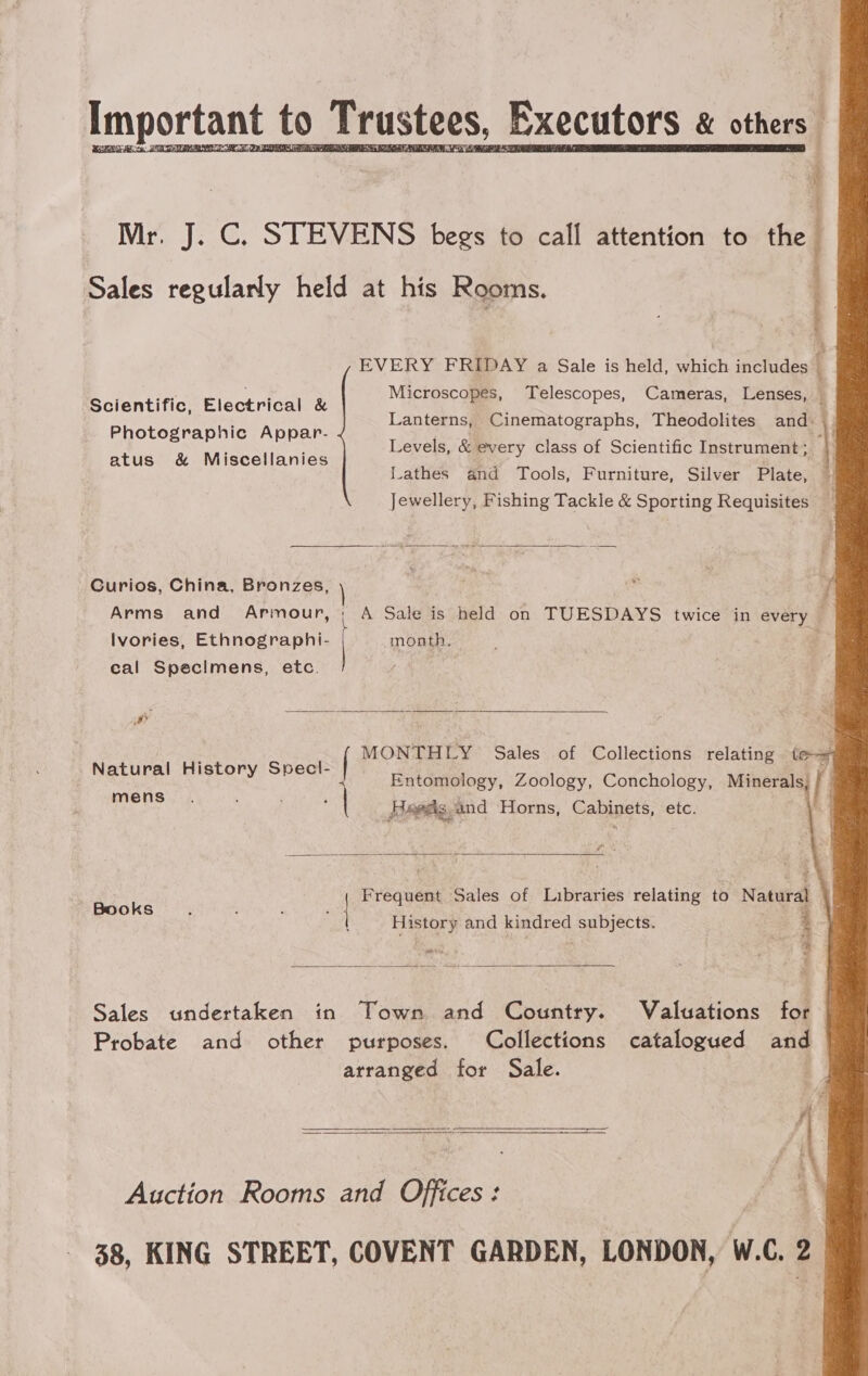 Important to Trustees, Executors « otheeag SCTE cat oe site eee         i a Mr. J. C. STEVENS begs to call attention to the 4 Sales regularly held at his Rooms. 5 t EVERY FRIDAY a Sale is held, which includes ; Microscopes, Telescopes, Cameras, Lenses, _ Lanterns, Cinematographs, Theodolites and: : Levels, &amp; every class of Scientific Instrument | Lathes and Tools, Furniture, Silver Plate, — Jewellery, Fishing Tackle &amp; Sporting Requisites _ Scientific, Electrical &amp; Photographic Appar- atus &amp; Miscellanies  Curios, China, Bronzes, ei j Arms and Armour, ; A Sale is held on TUESDAYS twice in every Ivories, Ethnographi- month. eal Specimens, etc.  MONTHLY Sales of Collections relating te * / Entomology, Zoology, Conchology, Minerals Heeds, and Horns, Cabinets, etc. Natural History Specl- mens  Frequent Sales of Libraries relating to Natural Books ; 3 ' : | History and kindred subjects. 3 * rr  Sales undertaken in Town and Country. Valuations for Probate and other purposes. Collections catalogued and arranged for Sale. | Auction Rooms and Offices: a 38, KING STREET, COVENT GARDEN, LONDON, W.C. 2  