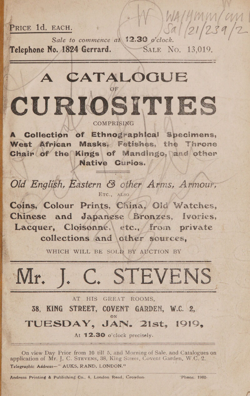            oa Sd a | | | se 1d. EACH. I i/o: 34/ Sale to commence at. 42.39 yee Telephone No. 18p4 Gerrard. a “Sate No. 13,019. ess, ALTA PMN   A CATALOGUE 4 § {  y “Ola English, Estern &amp; other Arms, Aton Ete., ALSO Be ding. Colour Prints, China, Olid Watches, - Chinese and Japanese | Bronzes, Ivories, Lacquer, Cloisonné, | . ete., from private collections and | other sources, WHICH WILL BE SOL » ee AUCTION BY   — 3 GHEA ES (on Geer 38, KING STREET, COVENT GARDEN, W.C. 2, TUESDAY, JAN. 2ist, 1919, At 412.30 o'clock precisely. ete ar        On view Day Prior from 10 till 5, and Mem of Sale, and Catalogues on application of Mr. J. C. StEvEns, 38, King Sireet, Covent Garden, W.C, 2. Telegraphic Address—** AUKS, RAND, LONDON.”  Andress Printing &amp; Publishing Co., 4, London Read, Croydon. ‘Phone, 1960.