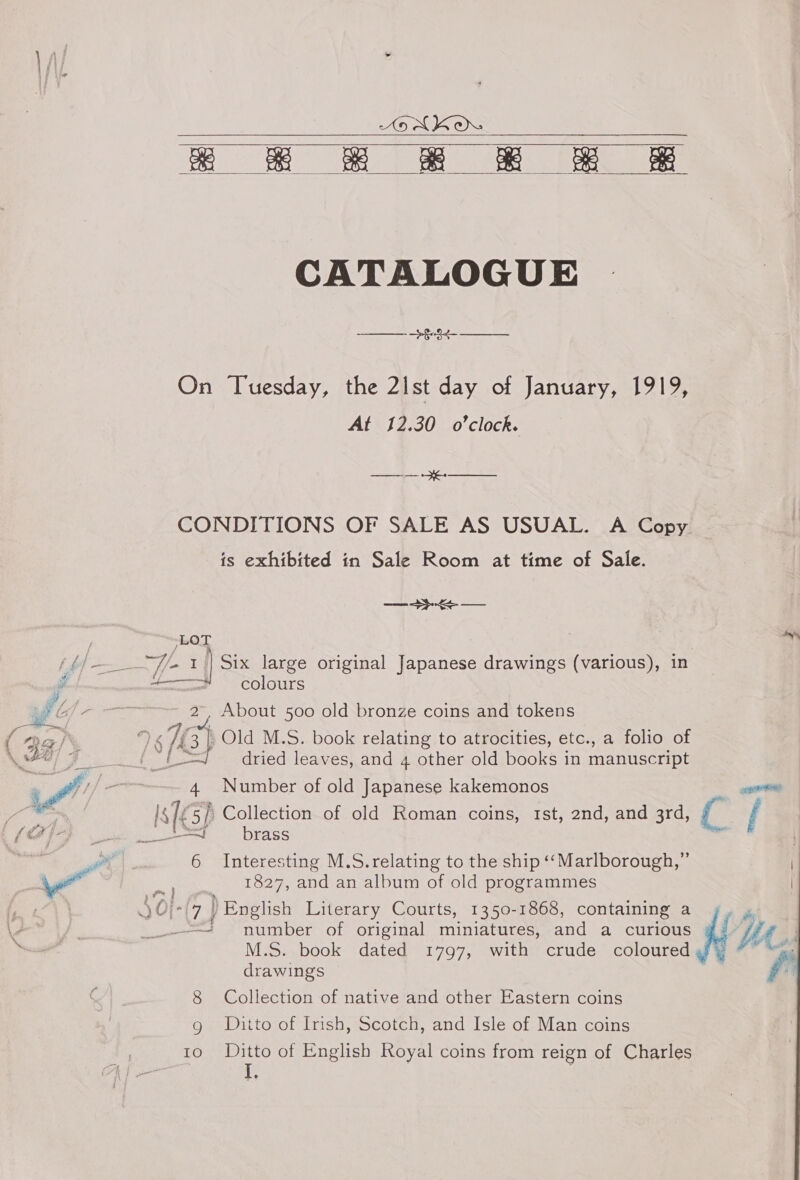 AEN KO Bee eee ee    CATALOGUE &gt; §-.¢- —_ On Tuesday, the 2ist day of January, 1919, At 12.30 o'clock. CONDITIONS OF SALE AS USUAL. A Copy is exhibited in Sale Room at time of Sale. ee al Six large original Japanese drawings (various), in colours About 500 old bronze coins and tokens é 4 Number of old Japanese kakemonos is lk 5/ Collection of old Roman coins, Ist, 2nd, and 3rd, { 7 _—!___ brass 6 Interesting M.S.relating to the ship ‘‘Marlborough,”’ 1827, and an album of old programmes “(74 ) English Literary Courts, 1350-1868, containing a he == number of original miniatures, and a curious Ue M.S. book dated 1797, with crude coloured yy “~ drawings 8 Collection of native and other Eastern coins g Ditto of Irish, Scotch, and Isle of Man coins 10 ©Ditto of English Royal coins from reign of Charles L