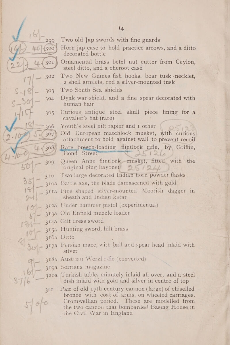  . . —229 » | jf 43 00 beac ee 2 a aie  r om cope =, ¥) ee nf ja { mt) ie 302 { fi at 1G{— 303 a '- ) 394 - : ey faa Om 4{&gt;F 305 it am C i a Pod t= 306  ion ouattll as Va 309 310 312a Broo 314a SNe 316a 3184 otue Bt 14 Two old Jap swords with fine guards Horn jap case to hold practice arrows, and a ditto decorated bottle steel ditto, and a cheroot case Two New Guinea fish hooks. boar tusk -necklet, 2 shell armlets, rnd a silver-mounted tusk Two South Sea shields Dyak war shield, and a fine spear decorated with human hair Curious antique steel skull piece lining for a cavalier’s hat (rare) Youth’s steel hilt rapier and 1 other Old European matchlock musket, with curious attachment to hold against wall to prevent recoil Bond Street Queen Anne flintlock musket, ‘ited with the ‘original plug bayone¥ BA YQAL | Two large decorated Indian HOT powder flasks Battle axe, the blade damascened with gold fine shaped silver-mounted Moorish dagger in sheath and Indian katar Under hammer pistol (experimental) Old Enfield muzzle loader Gilt dress sword Hunting sword, hilt brass Ditto Persian mace, with ball and spear head inlaid with silver Austuian Werzl rifle (converted) Sorrians magazine Turkish table, minutely inlaid all over, and a steel dish inlaid with gafd and silver in centre of top Pair of old 17th century cannon (large) of chiselled bronze with coat of arms, on wheeled carriages. Cromwellian period. These are modelled from the two cannou that bombarded Basing House in the Civil War in England