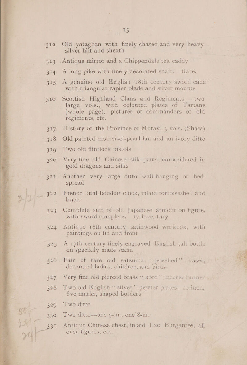 I= B12 313 314 315 316 a7 319 320 321 323 a4, poe 320 327 326 279 339 15 Old yataghan with finely chased and very heavy silver hilt and sheath A long pike with finely decorated shaft. - Rare. A genuine old English 18th century sword cane with triangular rapier blade and silver mounts Scottish Highland Clans and Regiments — two large vols., with coloured plates of Tartans (whole page), pictures of commanders of old regiments, etc. History of the Province of Moray, 3 vols. (Shaw) Old painted mother-o’-pearl fan and an ivory ditto Two old flintlock pistols Very fine old Chinese silk panel, embroidered in gold dragons and silks = Another very large ditto wall-hanging or bed- spread French buhl boudoir clock, inlaid tortoiseshell and brass Complete suit of old Japanese armour on figure, with sword complete, 17th century Antique 18th century satinwoad workbox, with paintings on lid and front A 17th century finely engraved English tall bottle on specially made stand Pair of rare old satsuma. ‘ jewelled”’. vases, decorated ladies, children, and birds Very fine old pierced brass ‘‘ koro” incense burner Two old English “ silver”-pewter plates, 10-inch, five marks, shaped borders Two ditto—one 9-in., one 8-in. Antique Chinese chest, inlaid Lac Burgantee, all over Heures, etc.