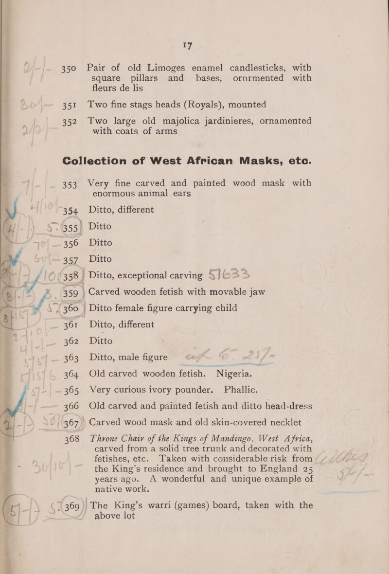 350 Pair of old Limoges enamel candlesticks, with square pillars and bases, ornrmented with fleurs de lis 351 Two fine stags heads (Royals), mounted 352 Two large old majolica jardinieres, ornamented with coats of arms Collection of West African Masks, etc. 353 Very fine carved and painted wood mask with enormous animal ears 354 Ditto, different s&gt; (355) Ditto 356 Ditto 357 Ditto 360 | Ditto female figure carrying child 361 j Ditto, different 362 Ditto 363 Ditto, male figure ee 364 Old carved wooden fetish. Niegiay : 365 Very curious ivory pounder. Phallic. 366 Old carved and painted fetish and ditto head-dress 368 Throne Chair of the Kings of Mandingo, West Africa, carved from a solid tree trunk and decorated with fetishes, etc. Taken with considerable risk from the King’s residence and brought to England 25 years ago. A wonderful and unique example of native work. above lot