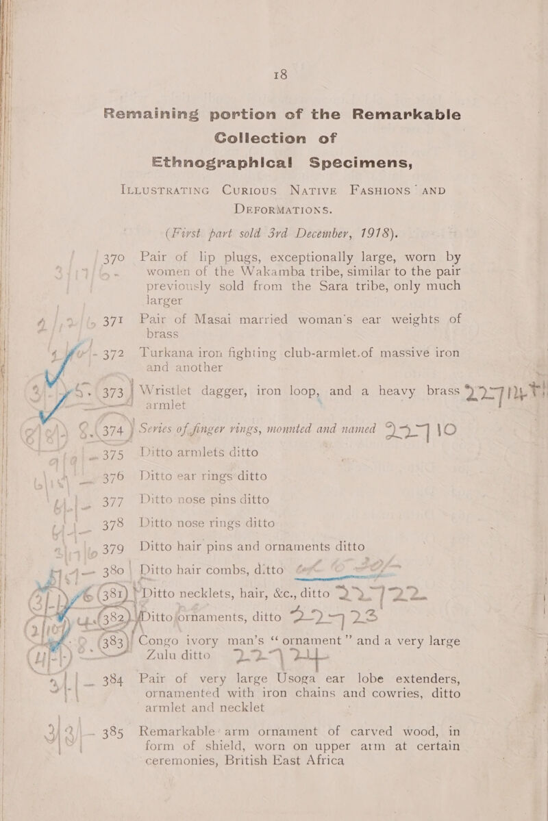 Remaining portion of the Remarkable Collection of | Ethnosraphical Specimens, ILLUSTRATING Curious NaTIvE FASHIONS’ AND DEFORMATIONS. (Furst part sold 3vd December, 1978). 370 Pair of lip plugs, exceptionally large, worn by women of the Watarina tribe, similar to the pair previously sold from the Sara tribe, only much larger A /,%//, 371 Pair of Masai married woman’s ear weights of ar brass 4-372 Turkana iron fighting club-armlet.of massive iron and another Qi iw +) 373 | Wristlet dagger, iron loop, and a heavy brass 227 Ae jet ——— armule  (374 ] | Sevies of finger vings, monnted and named eee ed 1\O 375 Ditto armlets ditto eas Ditto ear rings ditto perso \~) |. 377 Ditto nose pins ditto 378 Ditto nose rings ditto 379 Ditto hair pins and ornaments ditto “ H.A— 380) Ditto hair combs, ditto sgh r € G81) “Ditto necklets, halt; ces ditto age ae “2. 2. ue, Lf. nO fDitto ornaments, ditto a)” md 73   i, Per, f (383) Congo ivory man’s “ ornament” and a very large Sa Fal ditto ges See OE  : 7 oo ~~ } . F ‘ff a4 || 384 Pair of very large Usoga ear lobe extenders, vate | &amp; ornamented with’ iron chains mee cowrles, ditto ~armlet and necklet aa 34 2)\. 385 Remarkable’ arm ornament of carved wood, in Nes form of shield, worn on upper arm at certain ceremonies, British East Africa