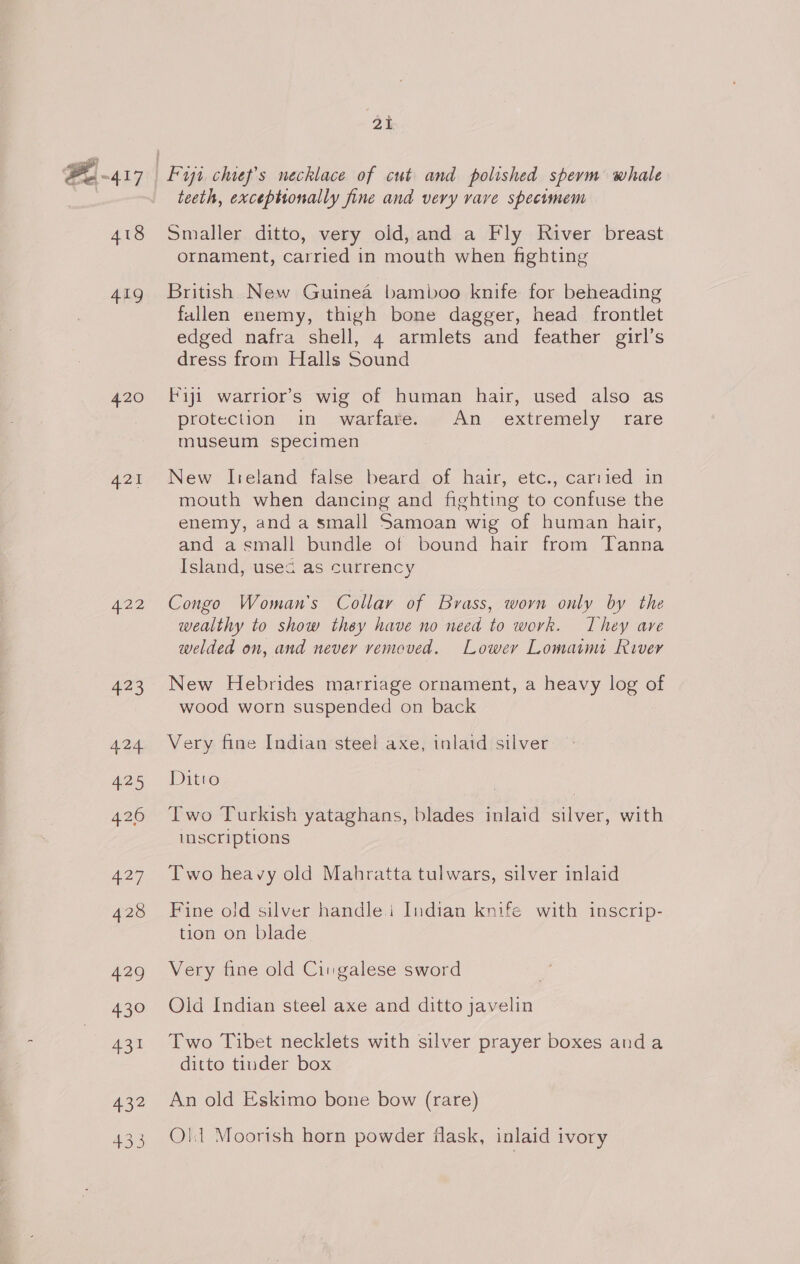 Pe 417 418 419 420 422 423 424 425 426 ae 428 429 430 431 432 433 ot teeth, exceptionally fine and very vave specomem Smaller ditto, very old, and a Fly River breast ornament, carried in mouth when fighting British New Guinea bamboo knife for beheading fallen enemy, thigh bone dagger, head frontlet edged nafra shell, 4 armlets and feather girl’s dress from Halls Sound Fiji warrior’s wig of human hair, used also as protection in warfare. An extremely rare museum specimen New Ireland false beard of hair, etc., carried in mouth when dancing and fighting to confuse the enemy, and a small Samoan wig of human hair, and asmall bundle of bound hair from Tanna Island, usec as currency Congo Woman's Collay of Brass, worn only by the wealthy to show they have no need to work. They ave welded on, and never vemeved. Lower Lomaimt River New Hebrides marriage ornament, a heavy log of wood worn suspended on back Very fine Indian steel axe, inlaid silver Ditto Two Turkish yataghans, blades inlaid silver, with inscriptions Two heavy old Mahratta tulwars, silver inlaid Fine old silver handle.i Indian knife with inscrip- tion on blade Very fine old Cin galese sword Old Indian steel axe and ditto javelin Two Tibet necklets with silver prayer boxes anda ditto tinder box An old Eskimo bone bow (rare) Olt Moorish horn powder flask, inlaid ivory
