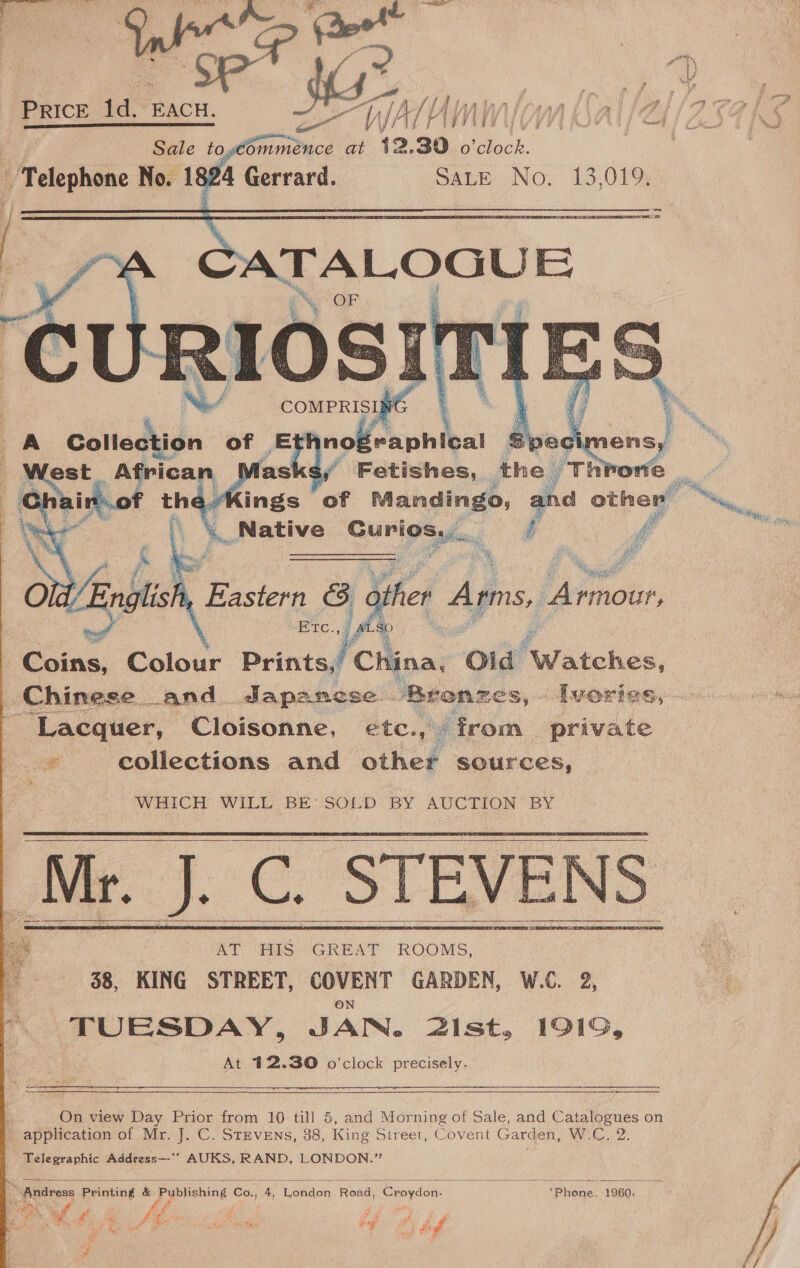 yw ; a ; : ba a \\ JAY HVA AVI OA fot} fn 12.30 o'clock. | Sach No. 13,019,            nf ‘Fétishes, the / Throne : aKings of Mandingo, and other’ na Native Surleaien. Pi i ms  ie heaps ti ) other Arms, Armour, Cotas: Colour ig 6 Wes Old Finchcn. Chinese and. Japanese. Bronzes, - Ivories ‘Lacquer, Cloisonne, etc., © from Sader suse collections and other sources, WHICH WILL BE’ SOLD BY AUCTION BY Mr. J.C. STEVENS 68, KING STREET, COVENT GARDEN, W.C. 2, “ TUESDAY, JAN. 2ist, 1919, At 212.30 o'clock precisely.        ; On view Day Prior from 10 till 5, and Morning of Sale, and Catalogues on  application of Mr. J. C. Stevens, 38, King Street, Covent Garden, W.C, 2. Telegraphic Address—‘’ AUKS, RAND, LONDON.”  “Andress Printing &amp; Pyblishing Co., 4, Wokaan Road: Croydon. iphone 1960. ey, cs ah tes A ¢ ; A ia gl Se sah PON 
