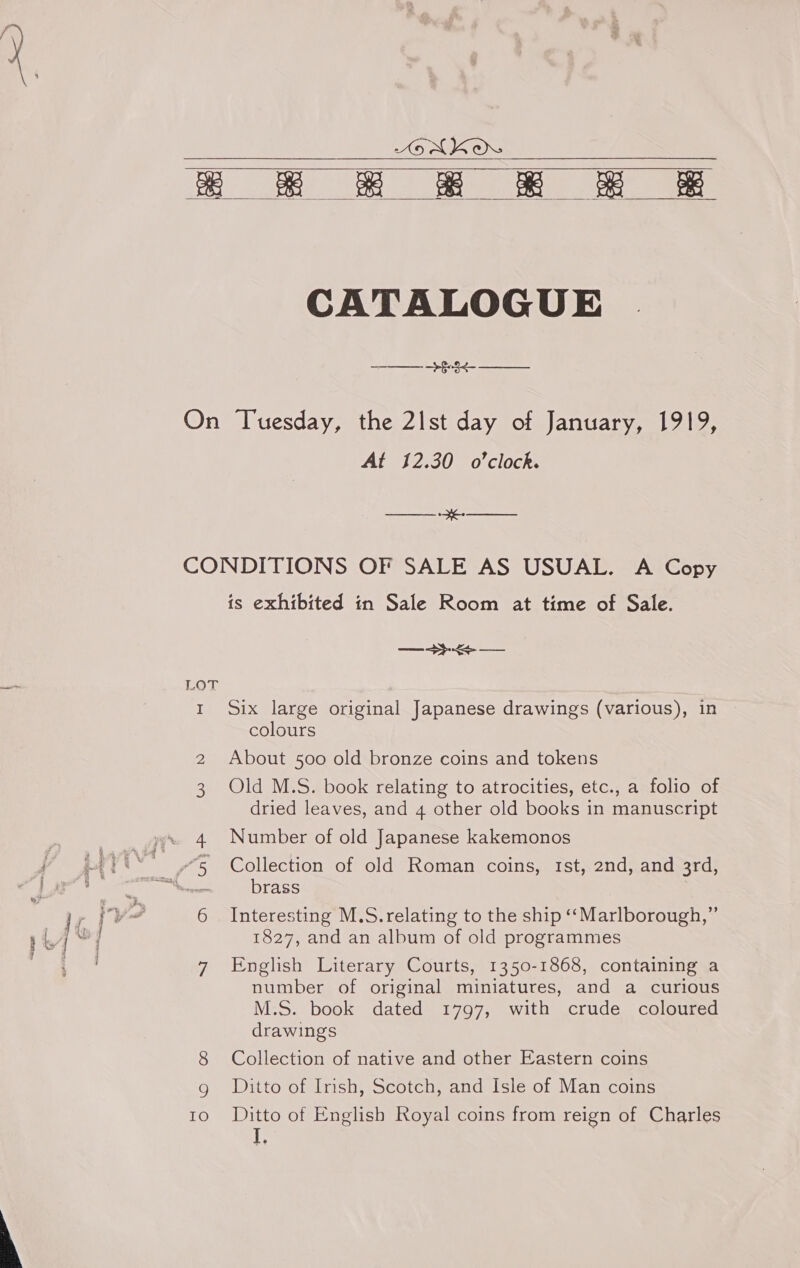 AENKOr Ee ers eee eee    CATALOGUE Cees ay Op On Tuesday, the 2|Ist day of January, 1919, At 12.30 o'clock. Sanaa: aR CONDITIONS OF SALE AS USUAL. A Copy is exhibited tn Sale Room at time of Sale. —+- LOT rt Six large original Japanese drawings (various), in colours 2 About 500 old bronze coins and tokens 3 Old M.S. book relating to atrocities, etc., a folio of dried leaves, and 4 other old books in manuscript 4 Number of old Japanese kakemonos “5 Collection of old Roman coins, tst, 2nd, and 3rd, sia brass 6 Interesting M.S.relating to the ship ‘“‘Marlborough,” 1827, and an album of old programmes 7 English Literary Courts, 1350-1868, containing a number of original miniatures, and a curious M.S. book dated 1797, with crude coloured drawings 8 Collection of native and other Eastern coins g Ditto of Irish, Scotch, and Isle of Man coins 10 ©Ditto of English Royal coins from reign of Charles L 3